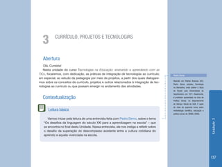 Unidade 3 
137 
Abertura 
Olá, Cursista! 
Nesta unidade do curso Tecnologias na Educação: ensinando e aprendendo com as 
TICs, focaremos, com dedicação, as práticas de integração de tecnologias ao currículo; 
em especial, ao estudo da pedagogia por meio de projetos, a partir dos quais dialogare-mos 
sobre os conceitos de currículo, projetos e outros relacionados à integração de tec-nologias 
ao currículo ou que possam emergir no andamento das atividades. 
Contextualização 
3 CURRÍCULO, PROJETOS E TECNOLOGIAS 
Pedro Demo 
Nascido em Pedras Brancas (SC), 
Pedro Demo estudou Sociologia 
na Alemanha, onde obteve o título 
de Doutor pela Universidade de 
Saarbrücken, em 1971. Atualmente, 
é professor aposentado na área de 
Política Social, no Departamento 
de Serviço Social da UnB. É autor 
de mais de quarenta livros sobre 
metodologia científica, educação e 
política social. (In: DEMO, 2006). 
Vamos iniciar pela leitura de uma entrevista feita com Pedro Demo, sobre o tema 
“Os desafios da linguagem do século XXI para a aprendizagem na escola” – que 
se encontra no final desta Unidade. Nessa entrevista, ele nos instiga a refletir sobre 
o desafio da superação do descompasso existente entre a cultura cotidiana do 
aprendiz e aquela vivenciada na escola. 
Leitura básica 
 