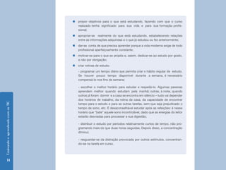 Ensinando e aprendendo com as TIC 14 
„„propor objetivos para o que está estudando, fazendo com que o curso 
realizado tenha significado para sua vida e para sua formação profis-sional; 
„„apropriar-se realmente do que está estudando, estabelecendo relações 
entre as informações adquiridas e o que já estudou ou fez anteriormente; 
„„dar-se conta de que precisa aprender porque a vida moderna exige de todo 
profissional aperfeiçoamento constante; 
„„motivar-se para o que se propôs e, assim, dedicar-se ao estudo por gosto, 
e não por obrigação; 
„„criar rotinas de estudo: 
- programar um tempo diário que permita criar o hábito regular de estudo. 
Se houver pouco tempo disponível durante a semana, é necessário 
compensá-lo nos fins de semana; 
- escolher o melhor horário para estudar e respeitá-lo. Algumas pessoas 
aprendem melhor quando estudam pela manhã; outras, à noite, quando 
outros já foram dormir e a casa se encontra em silêncio – tudo vai depender 
dos horários de trabalho, da rotina da casa, da capacidade de encontrar 
tempo para o estudo e para as outras tarefas, sem que seja prejudicado o 
tempo de sono, etc. É desaconselhável estudar após as refeições: é nesse 
horário que “bate” aquele sono incontrolável, dado que as energias do leitor 
estarão desviadas para processar a sua digestão; 
- distribuir o estudo por períodos relativamente curtos de tempo, não pro-gramando 
mais do que duas horas seguidas. Depois disso, a concentração 
diminui; 
- resguardar-se da distração provocada por outros estímulos, concentran-do- 
se na tarefa em curso. 
 
