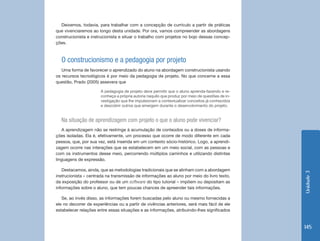Unidade 3 
145 
Deixemos, todavia, para trabalhar com a concepção de currículo a partir de práticas 
que vivenciaremos ao longo desta unidade. Por ora, vamos compreender as abordagens 
construcionista e instrucionista e situar o trabalho com projetos no bojo dessas concep-ções. 
O construcionismo e a pedagogia por projeto 
Uma forma de favorecer o aprendizado do aluno na abordagem construcionista usando 
os recursos tecnológicos é por meio da pedagogia de projeto. No que concerne a essa 
questão, Prado (2005) assevera que 
A pedagogia de projeto deve permitir que o aluno aprenda-fazendo e re-conheça 
a própria autoria naquilo que produz por meio de questões de in-vestigação 
que lhe impulsionam a contextualizar conceitos já conhecidos 
e descobrir outros que emergem durante o desenvolvimento do projeto. 
Na situação de aprendizagem com projeto o que o aluno pode vivenciar? 
A aprendizagem não se restringe à acumulação de conteúdos ou a doses de informa-ções 
isoladas. Ela é, efetivamente, um processo que ocorre de modo diferente em cada 
pessoa, que, por sua vez, está inserida em um contexto sócio-histórico. Logo, a aprendi-zagem 
ocorre nas interações que se estabelecem em um meio social, com as pessoas e 
com os instrumentos desse meio, percorrendo múltiplos caminhos e utilizando distintas 
linguagens de expressão. 
Destacamos, ainda, que as metodologias tradicionais que se alinham com a abordagem 
instrucionista – centrada na transmissão de informações ao aluno por meio do livro texto, 
da exposição do professor ou de um software do tipo tutorial – impõem ou depositam as 
informações sobre o aluno, que tem poucas chances de apreender tais informações. 
Se, ao invés disso, as informações forem buscadas pelo aluno ou mesmo fornecidas a 
ele no decorrer de experiências ou a partir de vivências anteriores, será mais fácil de ele 
estabelecer relações entre essas situações e as informações, atribuindo-lhes significados 
 