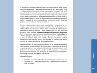 Unidade 3 
149 
A duração de um Projeto varia de acordo com cada contexto, sendo influen-ciada 
pela abrangência e aprofundamento almejados para determinada turma 
– analisando-se conhecimentos prévios, possibilidades, currículo oficial, etc. A 
disponibilidade de tempo é, também, uma questão central do planejamento e 
do estabelecimento de um cronograma com prazo final previsto para o Projeto. 
Acerca desse último aspecto, é relevante salientarmos que, muitas vezes, o 
término de um Projeto é o ponto de partida para outros; ou seja, com as desco-bertas 
e resolução de determinadas dúvidas, naturalmente surgem outras que 
poderão ser retomadas em Projetos posteriores. 
No caso específico deste curso, nossas possibilidades e perspectivas de cro-nograma 
seguem os limites de tempo das unidades. Nas atividades anteriores 
desta unidade, você avançou a primeira etapa, no sentido de vislumbrar pos-sibilidades 
de temas de pesquisa a serem desenvolvidos com seus alunos. No 
momento, nesta atividade, passaremos ao planejamento geral do projeto. 
Para, na sequência das próximas semanas desta unidade, você realizar as 
atividades de pesquisa com seus alunos, sugerimos que você tente finalizar 
a etapa de pesquisa ainda nesta unidade, visto que, na próxima unidade, 
focaremos na aplicação dos estudos para auxiliá-lo na sistematização dos re-sultados 
do Projeto, aproveitando recursos audiovisuais. 
Este plano poderá ser elaborado individualmente ou em grupos de professores 
de uma mesma escola, desde que se comprometam a desenvolver as ações de 
modo integrado. Para essa escolha, também é importante avaliar de que forma 
professores de diferentes disciplinas podem contribuir para que os estudantes 
tenham uma compreensão mais abrangente do tema, favorecendo a interdisci-plinaridade, 
conforme estudaremos mais adiante. 
Orientação didática: 
1. Relembre os recursos estudados até o momento que poderão ser em-pregados 
para a realização de pesquisas, coleta e registro de informa-ções 
do Projeto. 
 