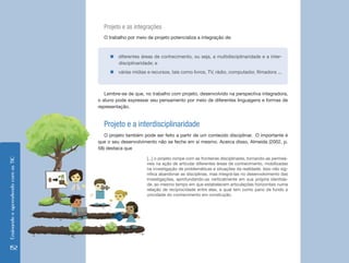 Ensinando e aprendendo com as TIC 152 
Projeto e as integrações 
O trabalho por meio de projeto potencializa a integração de: 
Lembre-se de que, no trabalho com projeto, desenvolvido na perspectiva integradora, 
o aluno pode expressar seu pensamento por meio de diferentes linguagens e formas de 
representação. 
Projeto e a interdisciplinaridade 
O projeto também pode ser feito a partir de um conteúdo disciplinar. O importante é 
que o seu desenvolvimento não se feche em si mesmo. Acerca disso, Almeida (2002, p. 
58) destaca que 
[...] o projeto rompe com as fronteiras disciplinares, tornando-as permeá-veis 
na ação de articular diferentes áreas de conhecimento, mobilizadas 
na investigação de problemáticas e situações da realidade. Isso não sig-nifica 
abandonar as disciplinas, mas integrá-las no desenvolvimento das 
investigações, aprofundando-as verticalmente em sua própria identida-de, 
ao mesmo tempo em que estabelecem articulações horizontais numa 
relação de reciprocidade entre elas, a qual tem como pano de fundo a 
unicidade do conhecimento em construção. 
„„diferentes áreas de conhecimento, ou seja, a multidisciplinaridade e a inter-disciplinaridade; 
e 
„„várias mídias e recursos, tais como livros, TV, rádio, computador, filmadora ... 
 