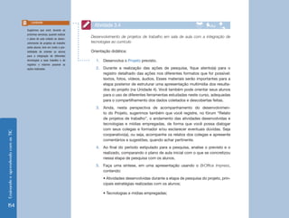 Ensinando e aprendendo com as TIC 154 
Desenvolvimento de projetos de trabalho em sala de aula com a integração de 
tecnologias ao currículo 
Orientação didática: 
1. Desenvolva o Projeto previsto. 
2. Durante a realização das ações de pesquisa, fique atento(a) para o 
registro detalhado das ações nos diferentes formatos que for possível: 
textos, fotos, vídeos, áudios. Esses materiais serão importantes para a 
etapa posterior de estruturar uma apresentação multimídia dos resulta-dos 
do projeto (na Unidade 4). Você também pode orientar seus alunos 
para o uso de diferentes ferramentas estudadas neste curso, adequadas 
para o compartilhamento dos dados coletados e descobertas feitas. 
3. Ainda, nesta perspectiva de acompanhamento do desenvolvimen-to 
do Projeto, sugerimos também que você registre, no fórum “Relato 
de projetos de trabalho”, o andamento das atividades desenvolvidas e 
tecnologias e mídias empregadas, de forma que você possa dialogar 
com seus colegas e formador e/ou esclarecer eventuais dúvidas. Seja 
cooperativo(a), ou seja, acompanhe os relatos dos colegas e apresente 
comentários e sugestões, quando achar pertinente. 
4. Ao final do período estipulado para a pesquisa, analise o previsto e o 
realizado, comparando o plano de aula inicial com o que se concretizou 
nessa etapa de pesquisa com os alunos. 
5. Faça uma síntese, em uma apresentação usando o BrOffice Impress, 
contendo: 
• Atividades desenvolvidas durante a etapa de pesquisa do projeto, prin-cipais 
estratégias realizadas com os alunos; 
• Tecnologias e mídias empregadas; 
Atividade 3.4 
Sugerimos que você, durante as 
próximas semanas, quando realizar 
o plano de aula voltado ao desen-volvimento 
de projetos de trabalho 
pelos alunos, leve em conta a pos-sibilidade 
de orientar os alunos 
para a integração de diferentes 
tecnologias a esse trabalho e de 
registrar o máximo possível as 
ações realizadas. 
Lembrete 
 