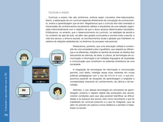 Ensinando e aprendendo com as TIC 156 
Currículo e ensino 
Currículo e ensino não são sinônimos, embora sejam conceitos inter-relacionados. 
Assim, a elaboração de um currículo depende diretamente da concepção de conhecimen-to, 
ensino e aprendizagem que se tem. Registramos que o currículo tem sido orientado à 
transmissão de conhecimentos socialmente válidos e resultantes de uma seleção organi-zada 
intencionalmente com o objetivo de que o aluno alcance determinados resultados. 
Enfatizamos, no entanto, que o desenvolvimento do currículo, na realidade da escola e 
no contexto da sala de aula, vai além das grades curriculares e envolve toda a escola, a 
vida dos alunos, o entorno escolar, os acontecimentos locais e globais que interferem no 
sistema de relações estabelecido na dinâmica do processo educacional. 
Destacamos, portanto, que uma educação voltada à constru-ção 
de uma sociedade justa e igualitária, que respeite as diferen-ças 
e os diferentes, trabalha no sentido de ampliar os direitos dos 
educandos às ciências, às artes, à cultura, às tecnologias de co-municação 
e informação e às múltiplas linguagens de expressão 
e comunicação que constituem os sistemas simbólicos de uma 
sociedade. 
A integração de tecnologias de informação e comunicação 
permite, com efeito, interligar essas duas vertentes em novas 
práticas pedagógicas com o uso da internet e web, o que pro-porciona 
expandir as situações de aprendizagem e englobar a 
complexidade crescente do conhecimento, da ciência e da tec-nologia. 
Ademais, o uso dessas tecnologias em processos de apren-dizagem 
propicia o registro digital das produções dos alunos, 
criando condições para que seja possível identificar as dificul-dades 
e os avanços dos alunos, bem como reconhecer o que foi 
trabalhado do currículo prescrito e o que foi integrado, que vai 
além do previsto em planos e livros didáticos e também é traba-lhado 
na escola. 
 