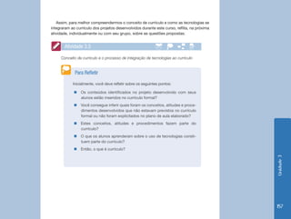 Unidade 3 
157 
Assim, para melhor compreendermos o conceito de currículo e como as tecnologias se 
integraram ao currículo dos projetos desenvolvidos durante este curso, reflita, na próxima 
atividade, individualmente ou com seu grupo, sobre as questões propostas: 
Conceito de currículo e o processo de integração de tecnologias ao currículo 
Atividade 3.5 
Inicialmente, você deve refletir sobre os seguintes pontos: 
„„Os conteúdos identificados no projeto desenvolvido com seus 
alunos estão inseridos no currículo formal? 
„„Você consegue inferir quais foram os conceitos, atitudes e proce-dimentos 
desenvolvidos que não estavam previstos no currículo 
formal ou não foram explicitados no plano de aula elaborado? 
„„Estes conceitos, atitudes e procedimentos fazem parte do 
currículo? 
„„O que os alunos aprenderam sobre o uso de tecnologias consti-tuem 
parte do currículo? 
„„Então, o que é currículo? 
Para Refletir 
 
