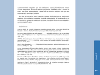 Unidade 3 
159 
questionamentos instigantes que nos mobilizam a avançar, transformando nossas 
dúvidas temporárias em novas certezas provisórias. Mantenha acesa a chama da 
busca por novas aprendizagens, e esse ciclo se renovará sempre, visto que seu 
potencial para aprender é ilimitado! 
Por falar em não ter fim, saiba que boas surpresas ainda estão por vir... Na próxima 
Unidade, você conhecerá diferentes mídias e possibilidades de sistematização do 
conhecimento, excelentes para você estruturar, com seus alunos, produções para a 
culminância do Projeto. 
Referências 
ALMEIDA, M.E.B. de. Como se trabalha com projetos (Entrevista). Revista TV ESCOLA. Secretaria de 
Educação a Distância. Brasília: Ministério da Educação, SEED, nº 22, março/abril, 2002. 
ANDRADE, Carlos Drummond de. Mãos dadas. In: ______. Sentimento do mundo. 10. ed. Rio de Janeiro: 
Record, 2000 [1940]. Disponível em: <http://memoriaviva.com.br/drummond/index2.htm>. Acesso em: 
10 jul. 2010. 
ARRIADA, Mônica Carapeços. Audioaula em Podcast “Informática na etapa de pesquisa de um Projeto 
de Aprendizagem”. ...................1 CD-ROM. Editora Ministério da Educação. Secretaria de Educação a 
Distância. Brasília, 2010. 
DEMO, Pedro. Biografia. In: ______. Pesquisa e informação qualitativa: aportes metodológicos. 3. ed. 
Campinas, SP: Papirus, 2006. 
DUTRA Ítalo Modesto; PICCININI, Carlos Augusto; BECKER, Julia Lângaro; JOHANN, Stéfano Pupe; 
FAGUNDES, Léa da Cruz. Blog, wiki e mapas conceituais digitais no desenvolvimento de Projetos de 
Aprendizagem com alunos do Ensino Fundamental. RENOTE - Revista Novas Tecnologia na Educação, 
v.4, n.2, dez. 2006. Disponível em: <http://www.cinted.ufrgs.br/renote/dez2006/artigosrenote/25064. 
pdf>. Acesso em 10 jul. 2008. 
Entrevista com Pedro Demo. Pedro Demo aborda os desafios da linguagem no século XXI. Artigo escrito 
em: Segunda-feira, 07 de Julho de 2008 Disponível em: <http://www.nota10.com.br/noticia-detalhe/_ 
Pedro-Demo-aborda-os-desafios-da-linguagem-no-seculo-XXI> Acessado em: 08 de outubro de 2010. 
Fagundes, L., Sato, L. & Maçada, D. Aprendizes do futuro: as inovações começaram. Cadernos 
Informática para Mudança em Educação. MEC/SEED/ProInfo, 1999. 
 