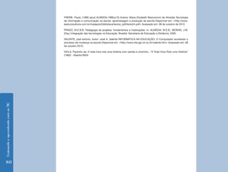 Ensinando e aprendendo com as TIC 160 
FREIRE, Paulo. (1990 apud ALMEIDA,1999,p13) Autora: Maria Elizabeth Bianconcini de Almeida Tecnologia 
de informação e comunicação na escola: aprendizagem e produção da escrita Disponível em: <http://www. 
eadconsultoria.com.br/matapoio/biblioteca/textos_pdf/texto24.pdf> Acessado em: 08 de outubro de 2010 
PRADO, M.E.B.B. Pedagogia de projetos: fundamentos e implicações. In: ALMEIDA, M.E.B.; MORAN, J.M. 
(Org.) Integração das tecnologias na Educação. Brasília: Secretaria de Educação a Distância, 2005. 
VALENTE, josé antonio. Autor: José A. Valente INFORMÁTICA NA EDUCAÇÃO: O Computador auxiliando o 
processo de mudança na escola Disponível em: <http://www.nte-jgs.rct-sc.br/valente.htm> Acessado em: 08 
de outubro 2010. 
VIOLA, Paulinho da. A toda hora rola uma história com samba e chorinho...“A Toda Hora Rola uma História” 
(1982) - Atlantic/WEA 
 