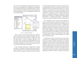 Unidade 3 
165 
essa razão, as funcionalidades desses dispositivos foram explo-radas 
como parte integrante das estratégias de ação propostas 
para a orientação dos projetos. Conseqüentemente, as solicita-ções 
feitas às crianças, no desenrolar de suas ações interferiram 
de forma significativa no tipo e na qualidade dos registros que 
as mesmas produziram. 
Todos os mapas conceituais produzidos pelos estudantes 
foram construídos usando o software CmapTools. Para isso, 
cada criança recebeu instruções básicas a respeito de como 
fazer para localizar e executar o programa. Além disso, cada 
uma delas tinha sua própria pasta disponibilizada em um 
servidor de mapas conceituais de tal forma que a cada sessão 
de trabalho que implicava a construção de um mapa conceitual 
essa versão era salva na pasta de cada aluno. 
Como orientação inicial para o trabalho com os mapas 
conceituais a cada sujeito foi solicitada uma lista de palavras-chave 
(no mínimo cinco e no máximo de dez palavras para essa 
primeira lista) que, segundo a perspectiva de cada um deles, 
seriam importantes para explicar o seu tema ou, ainda, deveriam 
ser pesquisadas para ajudar na construção da resposta de sua 
pergunta inicial. De posse desta lista de palavras as crianças 
receberam a orientação sobre como proceder para construir 
um mapa conceitual. Essa orientação estava baseada em duas 
regras básicas. A primeira era a de que sempre deveria haver 
um verbo – conjugado corretamente – na ligação entre as duas 
palavras-chave (conceitos). A segunda era que todo conjunto 
CONCEITO 1 -> FRASE DE LIGAÇÃO -> CONCEITO 2 
formasse uma sentença completa e que fizesse sentido sozinha. 
Para a produção de cada uma das versões seguintes do 
mapa conceitual adotamos procedimentos distintos. Para a 
segunda versão do mapa conceitual a única orientação foi a de 
que eles retomassem seus primeiros mapas e os completassem 
se julgassem necessário fazê-lo com novos conceitos ou novas 
ligações ou, ainda, que os corrigissem se houvesse a necessida-de 
de modificar alguns dos conceitos ou ligações ali presentes. 
Essa tarefa foi realizada sem nenhuma intervenção direta por 
parte do pesquisador ou dos auxiliares nos mapas dos sujeitos. 
Colocamos, para ilustração, uma sequência de dois mapas 
conceituais(terceira e quarta versão) produzidos por um dos 
alunos do Projeto Amora. 
Na elaboração da terceira versão, foi feita a mesma solicita-ção 
anterior com a combinação de que, quando cada criança 
se desse por satisfeita e decidisse que não havia mais nenhuma 
modificação a ser feita, elas são entrevistadas pelo professor 
orientdor. A quarta versão foi construída na mesma sessão de 
trabalho em que foi feita a terceira. Essa quarta versão resultou 
da entrevista feita usando-se unicamente a terceira versão do 
mapa conceitual. Durante a entrevista, a cada explicação nova 
ou tomada de consciência do sujeito a respeito das relações ali 
explicitadas o professor solicitava à criança que incorporasse, 
Figura 1 - O Software CmapTools 
 