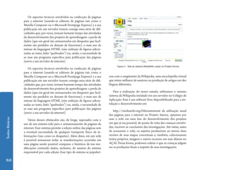 Textos Básicos 168 
Os aspectos técnicos envolvidos na confecção de páginas 
para a internet (usando-se editores de páginas tais como o 
Mozilla Composer ou o Microsoft Frontpage Express) e a sua 
publicação em um servidor trazem consigo uma série de difi-culdades 
que, por vezes, tomam bastante tempo das atividades 
de desenvolvimento dos projetos de aprendizagem: a perda de 
dados (que em geral são armazenados em disquetes que facil-mente 
são perdidos ou deixam de funcionar), o mau uso da 
sintaxe da linguagem HTML (não exibição de figuras adicio-nadas 
ao texto, links “quebrados”) ou, ainda, a necessidade de 
se usar um programa específico para publicação das páginas 
(envio a um servidor da internet). 
Os aspectos técnicos envolvidos na confecção de páginas 
para a internet (usando-se editores de páginas tais como o 
Mozilla Composer ou o Microsoft Frontpage Express) e a sua 
publicação em um servidor trazem consigo uma série de difi-culdades 
que, por vezes, tomam bastante tempo das atividades 
de desenvolvimento dos projetos de aprendizagem: a perda de 
dados (que em geral são armazenados em disquetes que facil-mente 
são perdidos ou deixam de funcionar), o mau uso da 
sintaxe da linguagem HTML (não exibição de figuras adicio-nadas 
ao texto, links “quebrados”) ou, ainda, a necessidade de 
se usar um programa específico para publicação das páginas 
(envio a um servidor da internet). 
Vários desses obstáculos são, de longe, superados com o 
uso de um sistema wiki para o armazenamento de páginas da 
internet. Esse sistema permite a edição online das páginas sem 
a eventual necessidade de qualquer transporte físico de in-formações 
(tais como os disquetes). Além disso, em um wiki 
é possível armazenar todas as transformações ocorridas em 
uma página sendo possível comparar o histórico de tais mo-dificações 
contendo dados, inclusive, do usuário do sistema 
responsável por cada edição. Esse tipo de sistema se populari- 
Figura 4 - Tela do sistema MediaWiki usado no Projeto Amora 
zou com o surgimento da Wikipedia, uma enciclopédia virtual 
que reúne milhares de usuários na produção de artigos em dez 
línguas diferentes. 
Para a realização do nosso estudo, utilizamos o mesmo 
sistema da Wikipedia instalado em um servidor no Colégio de 
Aplicação. Esse é um software livre disponibilizado para a ins-talação 
e desenvolvimento em 
http://mediawiki.org.Diferentemente da utilização usual 
das páginas para a internet no Projeto Amora, optamos por 
usar o wiki em uma fase do desenvolvimento dos projetos 
em que já era possível, do ponto de vista das crianças envolvi-das, 
escrever as conclusões das investigações. Até então, antes 
de acessarem o wiki, os sujeitos produziram ao menos duas 
versões de seus mapas conceituais e, também, colecionaram 
textos próprios, imagens e outros recursos em seus diários no 
AÇAÍ. Dessa forma, podemos coletar o que as crianças julgam 
ser as produções finais a respeito de suas investigações. 
 