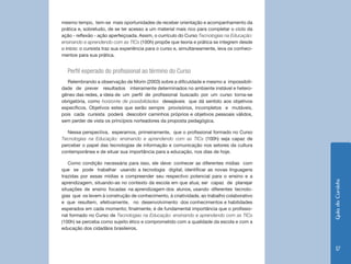 Guia do Cursista 
17 
mesmo tempo, tem-se mais oportunidades de receber orientação e acompanhamento da 
prática e, sobretudo, de se ter acesso a um material mais rico para completar o ciclo da 
ação - reflexão - ação aperfeiçoada. Assim, o currículo do Curso Tecnologias na Educação: 
ensinando e aprendendo com as TICs (100h) propõe que teoria e prática se integrem desde 
o início: o cursista traz sua experiência para o curso e, simultaneamente, leva os conheci-mentos 
para sua prática. 
Perfil esperado do profissional ao término do Curso 
Relembrando a observação de Morin (2003) sobre a dificuldade e mesmo a impossibili-dade 
de prever resultados inteiramente determinados no ambiente instável e hetero-gêneo 
das redes, a ideia de um perfil de profissional buscado por um curso torna-se 
obrigatória, como horizonte de possibilidades desejáveis que dá sentido aos objetivos 
específicos. Objetivos estes que serão sempre provisórios, incompletos e mutáveis, 
pois cada cursista poderá descobrir caminhos próprios e objetivos pessoais válidos, 
sem perder de vista os princípios norteadores da proposta pedagógica. 
Nessa perspectiva, esperamos, primeiramente, que o profissional formado no Curso 
Tecnologias na Educação: ensinando e aprendendo com as TICs (100h) seja capaz de 
perceber o papel das tecnologias de informação e comunicação nos setores da cultura 
contemporânea e de situar sua importância para a educação, nos dias de hoje. 
Como condição necessária para isso, ele deve: conhecer as diferentes mídias com 
que se pode trabalhar usando a tecnologia digital; identificar as novas linguagens 
trazidas por essas mídias e compreender seu respectivo potencial para o ensino e a 
aprendizagem, situando-as no contexto da escola em que atua; ser capaz de planejar 
situações de ensino focadas na aprendizagem dos alunos, usando diferentes tecnolo-gias 
que os levem à construção de conhecimento, à criatividade, ao trabalho colaborativo 
e que resultem, efetivamente, no desenvolvimento dos conhecimentos e habilidades 
esperados em cada momento; finalmente, é de fundamental importância que o profissio-nal 
formado no Curso de Tecnologias na Educação: ensinando e aprendendo com as TICs 
(100h) se perceba como sujeito ético e comprometido com a qualidade da escola e com a 
educação dos cidadãos brasileiros. 
 