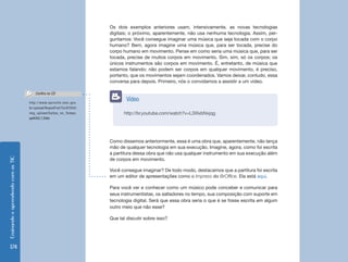 Ensinando e aprendendo com as TIC 174 
http://br.youtube.com/watch?v=L3XlxbNxjqg 
Vídeo 
Os dois exemplos anteriores usam, intensivamente, as novas tecnologias 
digitais; o próximo, aparentemente, não usa nenhuma tecnologia. Assim, per-guntamos: 
Você consegue imaginar uma música que seja tocada com o corpo 
humano? Bem, agora imagine uma música que, para ser tocada, precise do 
corpo humano em movimento. Pense em como seria uma música que, para ser 
tocada, precise de muitos corpos em movimento. Sim, sim, só os corpos; os 
únicos instrumentos são corpos em movimento. É, entretanto, de música que 
estamos falando; não podem ser corpos em qualquer movimento, é preciso, 
portanto, que os movimentos sejam coordenados. Vamos deixar, contudo, essa 
conversa para depois. Primeiro, nós o convidamos a assistir a um vídeo. 
Como dissemos anteriormente, essa é uma obra que, aparentemente, não lança 
mão de qualquer tecnologia em sua execução. Imagine, agora, como foi escrita 
a partitura dessa obra que não usa qualquer instrumento em sua execução além 
de corpos em movimento. 
Você consegue imaginar? De todo modo, destacamos que a partitura foi escrita 
em um editor de apresentações como o Impress do BrOffice. Ela está aqui. 
Para você ver e conhecer como um músico pode conceber e comunicar para 
seus instrumentistas, os saltadores no tempo, sua composição com suporte em 
tecnologia digital. Será que essa obra seria o que é se fosse escrita em algum 
outro meio que não esse? 
Que tal discutir sobre isso? 
http://www.eproinfo.mec.gov. 
br/upload/ReposProf/Tur97045/ 
img_upload/Saltos_no_Tempo. 
ppt#262,7,Slide 
Confira no CD 
 