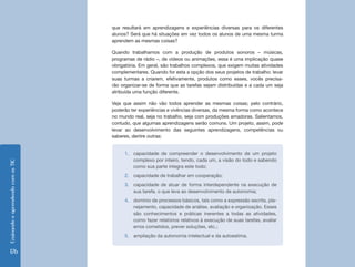 Ensinando e aprendendo com as TIC 176 
que resultará em aprendizagens e experiências diversas para os diferentes 
alunos? Será que há situações em vez todos os alunos de uma mesma turma 
aprendem as mesmas coisas? 
Quando trabalhamos com a produção de produtos sonoros – músicas, 
programas de rádio –, de vídeos ou animações, essa é uma implicação quase 
obrigatória. Em geral, são trabalhos complexos, que exigem muitas atividades 
complementares. Quando for esta a opção dos seus projetos de trabalho: levar 
suas turmas a criarem, efetivamente, produtos como esses, vocês precisa-rão 
organizar-se de forma que as tarefas sejam distribuídas e a cada um seja 
atribuída uma função diferente. 
Veja que assim não vão todos aprender as mesmas coisas; pelo contrário, 
poderão ter experiências e vivências diversas, da mesma forma como acontece 
no mundo real, seja no trabalho, seja com produções amadoras. Salientamos, 
contudo, que algumas aprendizagens serão comuns. Um projeto, assim, pode 
levar ao desenvolvimento das seguintes aprendizagens, competências ou 
saberes, dentre outras: 
1. capacidade de compreender o desenvolvimento de um projeto 
complexo por inteiro, tendo, cada um, a visão do todo e sabendo 
como sua parte integra este todo; 
2. capacidade de trabalhar em cooperação; 
3. capacidade de atuar de forma interdependente na execução de 
sua tarefa, o que leva ao desenvolvimento de autonomia; 
4. domínio de processos básicos, tais como a expressão escrita, pla-nejamento, 
capacidade de análise, avaliação e organização. Esses 
são conhecimentos e práticas inerentes a todas as atividades, 
como fazer relatórios relativos à execução de suas tarefas, avaliar 
erros cometidos, prever soluções, etc.; 
5. ampliação da autonomia intelectual e da autoestima. 
 