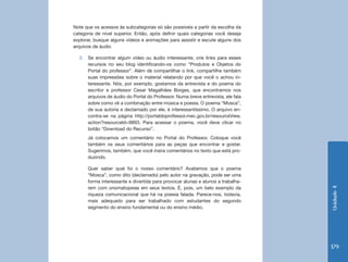 Unidade 4 
179 
Note que os acessos às subcategorias só são possíveis a partir da escolha da 
categoria de nível superior. Então, após definir quais categorias você deseja 
explorar, busque alguns vídeos e animações para assistir e escute alguns dos 
arquivos de áudio 
3. Se encontrar algum vídeo ou áudio interessante, crie links para esses 
recursos no seu blog identificando-os como “Produtos e Objetos do 
Portal do professor”. Além de compartilhar o link, compartilhe também 
suas impressões sobre o material relatando por que você o achou in-teressante. 
Nós, por exemplo, gostamos da entrevista e do poema do 
escritor e professor Cesar Magalhães Borges, que encontramos nos 
arquivos de áudio do Portal do Professor. Numa breve entrevista, ele fala 
sobre como vê a combinação entre música e poesia. O poema “Mosca”, 
de sua autoria e declamado por ele, é interessantíssimo. O arquivo en-contra- 
se na página http://portaldoprofessor.mec.gov.br/resourceView. 
action?resourceId=9893. Para acessar o poema, você deve clicar no 
botão “Download do Recurso”. 
Já colocamos um comentário no Portal do Professor. Coloque você 
também os seus comentários para as peças que encontrar e gostar. 
Sugerimos, também, que você insira comentários no texto que está pro-duzindo. 
Quer saber qual foi o nosso comentário? Avaliamos que o poema 
“Mosca”, como dito (declamado) pelo autor na gravação, pode ser uma 
forma interessante e divertida para provocar alunas e alunos a trabalha-rem 
com onomatopeias em seus textos. É, pois, um belo exemplo da 
riqueza comunicacional que há na poesia falada. Parece-nos, todavia, 
mais adequado para ser trabalhado com estudantes do segundo 
segmento do ensino fundamental ou do ensino médio. 
 