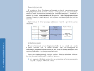Ensinando e aprendendo com as TIC 18 
Desenho do currículo 
O currículo do Curso Tecnologias na Educação: ensinando e aprendendo com as 
TICs (100h) foi desenhado de modo a enfatizar a construção em rede, articulando o trata-mento 
dos temas estudados com sua integração ao trabalho pedagógico e às reflexões e 
registros do cursista sobre as experiências de produção e ação coletivas desenvolvidas 
no curso. No quadro a seguir, apresenta-se a matriz que orienta a produção dos materiais 
de ensino. 
Matriz curricular do Curso Tecnologias na Educação: ensinando e aprendendo com as 
TICs (100h) 
Unidades Temas Integração com 
o trabalho 
pedagógico 
Registro e Reflexão 
1 Tecnologia na sociedade,na 
vida e na escola 
Projeto desenvolvido com os alunos do 
cursista 
Ambiente Virtual 
(Diário de Bordo, Biblioteca, 
etc), 
Portfólio on-line (blog) 
2 Internet, hipertexto 
e hipermídia 
3 Currículo, projetos 
e tecnologia 
4 Prática pedagógica 
e mídias digitais 
Unidades de estudo 
O tratamento de cada tema se faz pela construção de uma unidade de estudo 
e prática articulada com as demais unidades, cada uma contemplando as 
dimensões: (i) experiência/informação sobre as TICs; (ii) uso no trabalho pedagógico; e (iii) 
registro/reflexão sobre a construção do conhecimento. 
Assim, as unidades de estudo e prática envolvem diferentes estratégias didáticas, 
compreendendo atividades de diferentes tipos, tais como: 
„„em grupos ou individuais, que permitem ao cursista atuar de forma cooperativa ou 
segundo sua própria dinâmica de estudo; 
 
