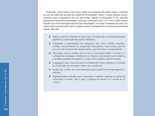 Ensinando e aprendendo com as TIC 184 
„„Agência: pensar a respeito de quem age e de quais são os interesses desses 
agentes na construção dos textos midiáticos. 
„„Categorias: a identificação de categorias, tais como notícias, esportes, 
novelas, documentários ou programas humorísticos, entre outras, permite 
um início da compreensão desses textos, seus formatos e características. 
„„Tecnologia: aqui se analisa não só como a tecnologia altera o formato e o 
conteúdo da mensagem midiática em si mesma, mas também como redefine 
a audiência dessas mensagens, ou seja, quem poderá a elas ter acesso. 
„„Linguagens: aqui o que se busca é compreender como a estrutura e a edição 
da construção da mensagem afeta o seu significado. 
„„Audiências: análise de como diferentes grupos significam as mensagens mi-diáticas. 
„„Representação: entender que a mensagem midiática é apenas um ponto de 
vista sobre o mundo; não é, pois, a verdade do mundo ou o mundo em si 
mesmo. 
Esse texto, como indica o seu nome, relata uma pesquisa de campo sobre o contexto 
do uso da mídia nas escolas da cidade de Florianópolis. Assim, o autor discute, primei-ramente, 
qual a importância do uso das mídias digitais na educação; e, em seguida, 
apresenta uma possível abordagem curricular, criada pelo British Film Institute (BFI), para o 
trabalho de mídia-educação escolar. Essa abordagem curricular é baseada em seis con-ceitos- 
chave que permitem tanto a análise quanto o planejamento do uso educacional das 
mídias. São eles: 
 