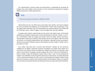 Unidade 4 
189 
Há, evidentemente, diversos vídeos que demonstram a capacidade de produção de 
imagens dos meios digitais. Você encontra um bom exemplo de produção de imagens 
digitais assistindo ao vídeo disponível em: 
Vale lembrarmos que, nos últimos anos, para atingir maior público, até mesmo imagens 
de cunho jornalístico são editadas a fim de parecerem e serem mais impactantes. O uso 
da imagem pela mídia está, hoje, tão disseminado que, segundo Martine Joly (1996), elas 
se confundem. Assim, mídia é imagem, e não há imagem que não seja midiática. 
A imagem está, portanto, disseminada em todo nosso meio. Desse modo, a informação 
imagética que recebemos diariamente, através da televisão, da internet, revistas, outdoors, 
etc., é assimilada a partir de códigos que operam de forma velada, mesmo que desco-nhecida 
pela a maioria dos indivíduos. Nas escolas, temos como objetivo, além de ensinar 
aos alunos os conteúdos programáticos das disciplinas, capacitá-los para que possam, 
através de sua própria reflexão, avaliar as informações que lhes chegam e decidir sobre o 
que farão com elas. 
Fica, então, mais claro que o caminho para enfrentar o desafio de nos tornarmos 
cidadãos da ‘era digital’ é aprender a produzir mensagens com essas novas mídias. Se a 
má notícia é que estamos sendo inundados por imagens que tentam nos manipular, a boa 
notícia é que produzir mensagens usando imagens não é mais “coisa só de profissional”. 
Afinal, o celular é capaz de fotografar e gravar áudio e vídeo, o que o torna a produção de 
imagens uma realidade na mão da grande maioria dos nossos alunos. Já existe disponível 
software gratuito para edição de vídeo e áudio e de tratamento de imagens. Então, muitas 
escolas já começam a produzir seus próprios objetos multimidiáticos. Agora, convidamos 
você a conhecer produções feitas por professores e alunos em algumas escolas brasileiras. 
http://www.youtube.com/watch?v=cWbcBwYmSOM 
Vídeo 
 