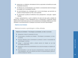 Guia do Cursista 
19 
„„presenciais ou a distância, articuladas de forma a aproveitar os benefícios de cada 
modalidade educativa; 
„„de reflexão e/ou conceitualização, que ampliam a compreensão sobre tecnologia e 
sua relação com a sociedade e escola; 
„„de instrumentação e/ou orientação para o uso da tecnologia, que permitem ao 
cursista conhecer/explorar as TICs, como aprendiz; 
„„de intervenção na prática em diferentes níveis: planejamento – execução – registro 
- reflexão. 
A seguir, apresentaremos a você os objetivos de cada uma das quatro unidades de 
estudo que compõem o curso. Ressaltamos que a compreensão e apreensão desses 
objetivos são fundamentais para que você compreenda as estratégias didáticas que serão 
utilizadas no acompanhamento e avaliação de processo de ensino-aprendizagem. 
Objetivos das Unidades 
Materiais de ensino e aprendizagem e mídias utilizadas 
Objetivos da Unidade 1: Tecnologia na sociedade, na vida e na escola 
„„Apresentar e discutir a proposta do curso. 
„„Contextualizar a temática da Unidade 1: Tecnologia na sociedade, na vida e 
na escola. 
„„Propiciar reflexões sobre a identidade do professor e sobre a necessidade de 
aprendizagem contínua. 
„„Instigar a observação sobre a própria escola em relação ao uso das 
tecnologias disponíveis. 
„„Apresentar e discutir as possibilidades de uso das tecnologias no trabalho por 
projetos. 
„„Recontextualizar o uso dos recursos computacionais, inclusive do ponto de 
vista pedagógico, tais como editores de textos e de apresentações, gerencia-mento 
de arquivos, internet. 
 