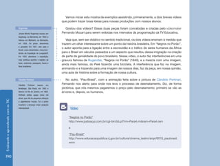 Ensinando e aprendendo com as TIC 190 
Vamos iniciar esta mostra de exemplos assistindo, primeiramente, a dois breves vídeos 
que podem trazer boas ideias para nossas produções com nossos alunos: 
Gostou dos vídeos? Essas duas peças foram concebidas e criadas pelo videomaker 
Fernando Mozart para serem exibidas nos intervalos da programação da TV Educativa. 
Veja que, sem ser didático no sentido tradicional, os dois vídeos ensinam à medida que 
trazem um olhar interessante sobre um ponto da história brasileira. Em “Negros no Porão”, 
o autor aponta para a ligação entre a escravidão e o tráfico de seres humanos da África 
para o Brasil em séculos passados e um aspecto que resultou dessa imigração na criação 
de parte da genialidade do povo brasileiro. Nesse vídeo, o autor faz interferências em uma 
gravura famosa de Rugendas, “Negros no Porão” (1840), e a mescla com uma imagem, 
ainda mais famosa, do Pelé fazendo uma bicicleta. A interferência que faz na imagem, 
animando-o e trazendo para uma imagem de nossos dias, faz da peça, em nossa opinião, 
uma aula de história sobre a formação de nossa cultura. 
No outro, “Pau-Brasil”, com a animação feita sobre a pintura de Cândido Portinari, 
Fernando nos alerta para onde nos leva o processo de desmatamento. Diz, de forma 
pictórica, que nós mesmos pagaremos o preço pelo desmatamento; primeiro se vão as 
árvores e, depois, os humanos. 
“Negros no Porão” 
http://www.justoaqui.com.br/cgi-bin/bb.pl?rm=Para4.rm&ram=Para4.ram 
e 
“Pau-Brasil” 
http://www.educacaopublica.rj.gov.br/cultura/cinema_teatro/arqs/0015_paubrasil. 
wmv 
Vídeo 
Johann Moritz Rugendas nasceu em 
Augsburg, na Alemanha, em 1802; e 
faleceu em Weilheim, na Alemanha, 
em 1858. Foi pintor, desenhista 
e gravador. Em 1821, veio para o 
Brasil, como desenhista e documen-tarista 
da Expedição de Langsdorff. 
Em 1924, abandona a expedição, 
mas continua sozinho o registro de 
tipos, costumes, paisagens, fauna e 
flora brasileiros. 
Cândido Portinari nasceu em 
Brodósqui, São Paulo, em 1903 e 
faleceu no Rio de Janeiro, em 1962. 
Portinari pintou quase cinco mil 
obras, que vão de pequenos esboços 
a gigantescos murais. Foi o pintor 
brasileiro a alcançar maior projeção 
internacional. 
Rugendas 
Cândido Portinari 
 
