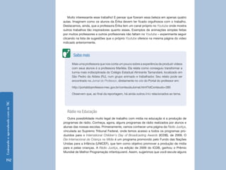 Ensinando e aprendendo com as TIC 192 
Rádio na Educação 
Outra possibilidade muito legal de trabalho com mídia na educação é a produção de 
programas de rádio. Conheça, agora, alguns programas de rádio realizados por alunos e 
alunas das nossas escolas. Primeiramente, vamos conhecer uma página da Rádio Justiça, 
vinculada ao Supremo Tribunal Federal, onde temos acesso a todos os programas pro-duzidos 
para o International Children’s Day of Broadcasting Awards (ICDB), de 2009. O 
Dia Internacional da Criança na Mídia é um programa promovido pelo Fundo das Nações 
Unidas para a Infância (UNICEF), que tem como objetivo promover a produção de mídia 
para e pelas crianças. A Rádio Justiça, na edição de 2009 do ICDB, ganhou o Prêmio 
Mundial de Melhor Programação infantojuvenil. Assim, sugerimos que você escute alguns 
Mais uma professora que nos conta um pouco sobre a experiência de produzir vídeos 
com seus alunos é a professora Mariléia. Ela relata como conseguiu transformar a 
turma mais indisciplinada do Colégio Estadual Almirante Tamandaré, localizado em 
São Pedro da Aldeia (RJ), num grupo animado e trabalhador. Seu relato pode ser 
encontrado no Jornal do Professor, diretamente no site do Portal do professor em: 
http://portaldoprofessor.mec.gov.br/conteudoJornal.html?idConteudo=385 
Observem que, ao final da reportagem, há ainda outros links relacionados ao tema. 
Saiba mais 
Muito interessante esse trabalho! E pensar que fizeram essa beleza em apenas quatro 
aulas. Imaginem como os alunos da Érika devem ter ficado orgulhosos com o trabalho. 
Destacamos, ainda, que a professora Érika tem um canal próprio no Youtube onde mostra 
outros trabalhos tão inspiradores quanto esses. Exemplos de animações simples feitas 
por muitos professores e outros profissionais não faltam no Youtube – experimente seguir 
clicando na lista de sugestões que o próprio Youtube oferece na mesma página do vídeo 
indicado anteriormente. 
 