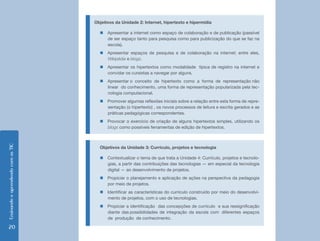 Ensinando e aprendendo com as TIC 20 
Objetivos da Unidade 2: Internet, hipertexto e hipermídia 
„„Apresentar a internet como espaço de colaboração e de publicação (passível 
de ser espaço tanto para pesquisa como para publicização do que se faz na 
escola). 
„„Apresentar espaços de pesquisa e de colaboração na internet; entre eles, 
Wikipédia e blogs. 
„„Apresentar os hipertextos como modalidade típica de registro na internet e 
convidar os cursistas a navegar por alguns. 
„„Apresentar o conceito de hipertexto como a forma de representação não 
linear do conhecimento, uma forma de representação popularizada pela tec-nologia 
computacional. 
„„Promover algumas reflexões iniciais sobre a relação entre esta forma de repre-sentação 
(o hipertexto) , os novos processos de leitura e escrita gerados e as 
práticas pedagógicas correspondentes. 
„„Provocar o exercício de criação de alguns hipertextos simples, utilizando os 
blogs como possíveis ferramentas de edição de hipertextos. 
Objetivos da Unidade 3: Currículo, projetos e tecnologia 
„„Contextualizar o tema de que trata a Unidade 4: Currículo, projetos e tecnolo-gias, 
a partir das contribuições das tecnologias — em especial da tecnologia 
digital — ao desenvolvimento de projetos. 
„„Propiciar o planejamento e aplicação de ações na perspectiva da pedagogia 
por meio de projetos. 
„„Identificar as características do currículo construído por meio do desenvolvi-mento 
de projetos, com o uso de tecnologias. 
„„Propiciar a identificação das concepções de currículo e sua ressignificação 
diante das possibilidades de integração da escola com diferentes espaços 
de produção de conhecimento. 
 