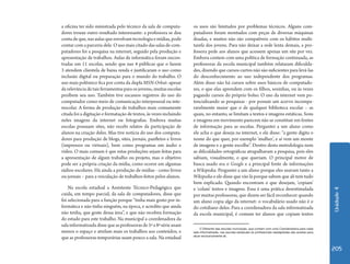 Unidade 4 
205 
a oficina ter sido ministrada pelo técnico da sala de computa-dores 
trouxe outro resultado interessante: a professora se deu 
conta de que, nas aulas que envolvam tecnologia e mídias, pode 
contar com a parceria dele. O uso mais citado das salas de com-putadores 
foi a pesquisa na internet, seguido pela produção e 
apresentação de trabalhos. Aulas de informática foram encon-tradas 
em 11 escolas, sendo que nas 4 públicas que o fazem 
3 atendem clientela de baixa renda e justificaram o uso como 
inclusão digital ou preparação para o mundo do trabalho. O 
uso mais polêmico fica por conta da dupla MSN-Orkut: apesar 
da relevância de tais ferramentas para os jovens6, muitas escolas 
proíbem seu uso. Também tive escassos registros do uso do 
computador como meio de comunicação interpessoal ou inte-rescolar. 
A forma de produção de trabalhos mais comumente 
citada foi a digitação e formatação de textos, às vezes incluindo 
neles imagens da internet ou fotografias. Embora muitas 
escolas possuam sites, não recebi relatos da participação de 
alunos na criação deles. Mas tive notícia do uso dos computa-dores 
para produção de blogs, sites, jornais, panfletos e livros 
(impressos ou virtuais), bem como programas em áudio e 
vídeo. O mais comum é que estas produções sejam feitas para 
a apresentação de algum trabalho ou projeto, mas o objetivo 
pode ser a própria criação da mídia, como ocorre em algumas 
rádios-escolares. Há ainda a produção de mídias - como livros 
ou jornais – para a veiculação de trabalhos feitos pelos alunos. 
Na escola estadual a Assistente Técnico-Pedagógica que 
cuida, em tempo parcial, da sala de computadores, disse que 
foi selecionada para a função porque “tinha mais gosto por in-formática 
e não tinha ninguém, na época, e acredito que ainda 
não tenha, que goste dessa área”, e que não recebeu formação 
do estado para este trabalho. Na municipal a coordenadora da 
sala informatizada disse que as professoras de 5ª a 8ª série usam 
menos o espaço e atrelam mais os trabalhos aos conteúdos, e 
que as professoras temporárias usam pouco a sala. Na estadual 
os usos são limitados por problemas técnicos. Alguns com-putadores 
foram montados com peças de diversas máquinas 
doadas, e muitos não são compatíveis com os hábitos multi-tarefa 
dos jovens. Para não deixar a rede lenta demais, a pro-fessora 
pede aos alunos que acessem apenas um site por vez. 
Embora contem com uma política de formação continuada, as 
professoras da escola municipal também relataram dificulda-des, 
dizendo que cursos curtos não são suficientes para levá-las 
do desconhecimento ao uso independente dos programas. 
Além disso não há cursos sobre usos básicos de computado-res, 
o que elas aprendem com os filhos, sozinhas, ou às vezes 
pagando cursos do próprio bolso. O uso da internet vem po-tencializando 
as pesquisas - por possuir um acervo incompa-ravelmente 
maior que o de qualquer biblioteca escolar – as 
quais, no entanto, se limitam a textos e imagens estáticas. Sons 
e imagens em movimento parecem não se constituir em fontes 
de informação para as escolas. Perguntei a um aluno como 
ele acha o que deseja na internet, e ele disse: “a gente digita o 
nome do que quer, por exemplo ‘mulher’, e aí vem um monte 
de imagens e a gente escolhe”. Dentro desta metodologia nem 
as dificuldades ortográficas atrapalhavam a pesquisa, pois eles 
sabiam, visualmente, o que queriam. O principal motor de 
busca usado era o Google e a principal fonte de informações 
a Wikipedia. Perguntei a um aluno porque eles usavam tanto a 
Wikipedia e ele disse que vão lá porque sabem que ali tem tudo 
bem explicado. Quando encontram o que desejam, ‘copiam’ 
e ‘colam’ textos e imagens. Essa é uma prática desestimulada 
por muitas professoras, que dizem ser fácil reconhecer quando 
um aluno copia algo da internet: o vocabulário usado não é o 
do cotidiano deles. Para a coordenadora da sala informatizada 
da escola municipal, é comum ter alunos que copiam textos 
5 Diferente das escolas municipais, que contam com uma Coordenadora para cada 
sala informatizada, nas escolas estaduais só profissionais readaptadas são aceitas para 
atuar exclusivamente ali. 
 