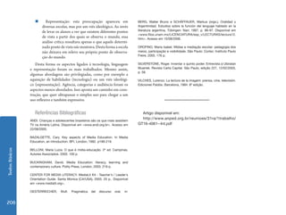 Textos Básicos 208 
„„ Representação: esta preocupação apareceu em 
diversas escolas, mas por um viés ideológico. Ao invés 
de levar os alunos a ver que existem diferentes pontos 
de vista a partir dos quais se observa o mundo, essa 
análise crítica ressaltava apenas o que aquele determi-nado 
ponto de vista não mostrava. Desta forma a escola 
não deixava em relevo seu próprio ponto de observa-ção 
do mundo. 
Desta forma os aspectos ligados à tecnologia, linguagem 
e representação foram os mais trabalhados. Mesmo assim, 
algumas abordagens são privilegiadas, como por exemplo a 
aquisição de habilidades (tecnologia) ou um viés ideológi-co 
(representação). Agência, categorias e audiência foram os 
aspectos menos abordados. Isso aponta um caminho em cons-trução, 
que quer ultrapassar o simples uso para chegar a um 
uso reflexivo e também expressivo. 
Referências Bibliográficas 
ANDI. Crianças e adolescentes brasileiros são os que mais assistem 
TV na Améria Latina. Disponível em <www.andi.org.br>. Acesso em 
22/08/2005. 
BAZALGETTE, Cary. Key aspects of Media Education. In Media 
Education, an introduction. BFI, London, 1992. p199-219. 
BELLONI, Maria Luiza. O que é mídia-educação. 2ª ed. Campinas, 
Autores Associados. 2005. 100 p. 
BUCKINGHAM, David. Media Education: literacy, learning and 
contemporary culture. Polity Press, London, 2003. 219 p. 
CENTER FOR MEDIA LITERACY. MediaLit Kit - Teacher´s / Leader´s 
Orientation Guide. Santa Monica (CA/USA), 2003. 25 p.. Disponível 
em <www.medialit.org>. 
OESTERREICHER, Wulf. Pragmática del discurso oral. in: 
BERG, Walter Bruno e SCHÄFFAUER, Markus (orgs.), Oralidad y 
Argentinidad. Estudios sobre la función del lenguaje hablado en la 
literatura argentina, Tübingen: Narr, 1997, p. 86-97. Disponível em 
<www.filos.unam.mx/LICENCIATURA/esp_v/LECTURAS/lectura12. 
htm>. Acesso em 15/08/2006. 
OROFINO, Maria Isabel. Mídias e mediação escolar: pedagogia dos 
meios, participação e visibilidade. São Paulo: Cortez: Instituto Paulo 
Freire, 2005. 176 p. 
SILVERSTONE, Roger. Inventar o quinto poder. Entrevista à Ubiratan 
Muarrek. Revista Carta Capital. São Paulo, edição 227, 12/02/2003, 
p. 58. 
VILCHES, Lorenzo. La lectura de la imagem: prensa, cine, televisión. 
Ediciones Paidós. Barcelona, 1984. 8ª edição. 
Artigo disponível em: 
http://www.anped.org.br/reunioes/31ra/1trabalho/ 
GT16-4061--Int.pdf 
 