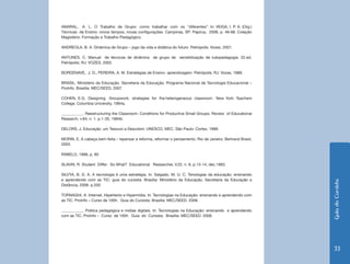Guia do Cursista 
33 
AMARAL, A. L. O Trabalho de Grupo: como trabalhar com os “diferentes”. In: VEIGA, I. P. A. (Org.) 
Técnicas de Ensino: novos tempos, novas configurações. Campinas, SP: Papirus, 2006. p. 49-68. Coleção 
Magistério: Formação e Trabalho Pedagógico. 
ANDREOLA, B. A. Dinâmica de Grupo – jogo da vida e didática do futuro. Petrópolis: Vozes, 2001. 
ANTUNES, C. Manual de técnicas de dinâmica de grupo de sensibilização de ludopedagogia. 22.ed. 
Petrópolis, RJ: VOZES, 2002. 
BORDENAVE, J. D.; PEREIRA, A. M. Estratégias de Ensino- aprendizagem. Petrópolis, RJ: Vozes, 1989. 
BRASIL. Ministério da Educação. Secretaria da Educação. Programa Nacional de Tecnologia Educacional – 
ProInfo. Brasília: MEC/SEED, 2007. 
COHEN, E.G. Designing Groupwork: strategies for the heterogeneous classroom. New York: Teachers 
College, Columbia University, 1994a. 
___________. Reestructuring the Classroom: Conditions for Productive Small Groups. Review of Educational 
Research, v.64, n. 1. p.1-35, 1994b. 
DELORS, J. Educação: um Tesouro a Descobrir. UNESCO, MEC. São Paulo: Cortez, 1999. 
MORIN, E. A cabeça bem-feita – repensar a reforma, reformar o pensamento. Rio de Janeiro: Bertrand Brasil, 
2003. 
RABELO, 1998, p. 80 
SLAVIN, R. Student Differ: So What? Educational Researcher, V.22, n. 9, p.13-14, dec.1993. 
SILVYA, B. D. A. A tecnologia é uma estratégia. In: Salgado, M. U. C. Tenologias da educação: ensinando 
e aprendendo com as TIC: guia do cursista. Brasília: Ministério da Educação, Secretaria da Educação a 
Distância, 2008. p.200 
TORNAGHI, A. Internet, Hipertexto e Hipermídia. In: Tecnologias na Educação: ensinando e aprendendo com 
as TIC. ProInfo – Curso de 100h. Guia do Cursista. Brasília: MEC/SEED. 2008. 
___________. Prática pedagógica e mídias digitais. In: Tecnologias na Educação: ensinando e aprendendo 
com as TIC. ProInfo – Curso de 100h. Guia do Cursista. Brasília: MEC/SEED. 2008. 
 