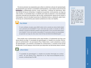Unidade 1 
37 
Os alunos precisam ser preparados para utilizar os sistemas culturais de representação 
do pensamento que marcam a sociedade contemporânea, o que implica novas formas de 
letramento ou alfabetização (sonora, visual, hipermídia...) próprias da cibercultura, além 
das demais formas já conhecidas. A exigência de aprender, continuamente, ao longo da 
vida constitui, na sociedade atual, um desafio para todas as pessoas e uma necessidade 
premente colocada aos educadores. Não se trata, evidentemente, apenas de ter acesso a 
informações, mas sim de saber buscá-las em diferentes fontes e, sobretudo, saber trans-formá- 
las em conhecimentos para resolver problemas da vida e do trabalho. 
Para ampliar seus conhecimentos sobre essa temática, é fundamental que faça uma 
leitura atenta do artigo “A sociedade da aprendizagem e o desafio de converter informa-ção 
em conhecimento”, de Juan Ignacio Pozo. Nesse texto, o autor caracteriza a cultura 
da aprendizagem, que inerente à sociedade do conhecimento, e comenta novas formas 
de aprender e novos espaços instrucionais que respondem às demandas desse contexto. 
E você, professor¸ já parou para refletir sobre como a escola se coloca diante deste 
novo panorama da sociedade? O que você acha que mudou na escola na última 
década no sentido de atender a essas novas demandas? Como se sente diante deste 
novo desafio? Como vem sendo a sua prática? E sua postura diante da necessidade 
de aprender ao longo da vida e das novas formas de letramento/alfabetização? 
Para Refletir 
“A sociedade da aprendizagem e o desafio de converter informação em conheci-mento”, 
de Juan Ignacio Pozo, disponível no site: http://www.revistapatio.com.br/ 
sumario_conteudo.aspx?id=386. 
Leitura básica 
Letramento: 
“Resultado da ação de ensinar 
e aprender as práticas sociais 
de leitura e escrita. O estado ou 
condição que adquire um grupo 
social ou um indivíduo como con-seqüência 
de ter-se apropriado da 
escrita e de suas práticas sociais.” 
(SOARES, Magda. Letramento: um 
tema em três gêneros. 2. ed., 11. 
reimpr. Belo Horizonte: Autêntica, 
2006. p.39). 
 