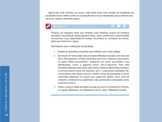 Ensinando e aprendendo com as TIC 38 
Atividade 1.1 
Produza um pequeno texto que sintetize suas reflexões acerca da temática 
estudada. Na produção desse pequeno texto, cada cursista terá a oportunidade 
de exercitar a sua capacidade de síntese. Ao produzi-lo, considere as orienta-ções 
que inserimos a seguir. 
Orientações para a realização da atividade 
1. Debata as questões propostas para reflexão com um(a) colega. 
2. Escrevam um breve relato das principais reflexões da dupla, com cerca de 
250 a 300 palavras, no Editor de textos do BrOffice. Salvem o documento 
na pasta “Meus documentos”, atribuindo um nome que facilite a sua 
identificação, como a seguinte forma: ativ-X_seunome. Para esta 
atividade realizada pela dupla João Carlos Pereira e Maria Elisa Cardoso, 
o nome do arquivo será, por exemplo, ativ1-1_joaocarlos-mariaelisa. Re-comendamos 
não utilizar acentos, cedilha, sinais de pontuação e outros 
caracteres especiais. Os traços que sugerimos utilizar, como sinal de 
underline, underscore ou sublinhado, são aceitos pelo computador como 
uma letra comum. 
3. Poste o arquivo desta atividade na sala do curso no Ambiente E-Proinfo, 
no espaço Biblioteca, em Material do Aluno, tema “Reflexões iniciais”. 
Agora que você conhece um pouco mais sobre esse novo cenário de mudanças da 
sociedade atual e refletiu sobre as consequências e novas demandas para o sistema edu-cacional, 
realize a atividade abaixo: 
 