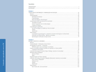 4 
Ensinando e aprendendo com as TIC 
Sumário 
APRESENTAÇÃO .................................................................................................................................................... 7 
INTRODUÇÃO ......................................................................................................................................................... 9 
Unidade 1 
TECNOLOGIAS DE INFORMAÇÃO E COMUNICAÇÃO NA EDUCAÇÃO ........................................................................ 35 
Abertura ......................................................................................................................................................... 35 
Contextualização ............................................................................................................................................. 36 
Identidade do Professor ............................................................................................................................ 39 
A aprendizagem ....................................................................................................................................... 42 
Novas Tecnologias e Aprendizagem .......................................................................................................... 44 
A escola diante deste novo panorama da sociedade ......................................................................................... 45 
Tecnologia na escola ............................................................................................................................... 46 
Ensinar e aprender com as mídias digitais ................................................................................................ 49 
O papel do Professor ................................................................................................................................ 50 
A aprendizagem significativa ........................................................................................................................... 52 
Uso das tecnologias no trabalho por meio de projeto ................................................................................. 55 
Síntese .................................................................................................................................................... 57 
Referências ............................................................................................................................................. 57 
Textos básicos ................................................................................................................................................ 60 
A sociedade da aprendizagem e o desafio de converter informação em conhecimento ............................. 60 
Entrevista com Antonio Nóvoa - Matrizes curriculares ............................................................................... 64 
Aprendizagem continuada ao longo da vida .............................................................................................. 70 
Unidade 2 
INTERNET, HIPERTEXTO, HIPERMÍDIA .................................................................................................................... 83 
Abertura ......................................................................................................................................................... 83 
Contextualização – Introdução ao tema internet .............................................................................................. 85 
As linguagens da internet – o hipertexto .......................................................................................................... 88 
Reflexões sobre o que se aprendeu e se produziu ..................................................................................... 92 
Criando um portfólio navegável, portfólio em hipertexto, um hiper portfólio ....................................................... 95 
A seleção de informações ......................................................................................................................... 96 
A internet como espaço de autoria: blogs e fotologs, vivendo em comunidade ................................................ 101 
Atividade Prática Pedagógica ........................................................................................................................ 102 
Domínio Público ..................................................................................................................................... 111 
Blogs ..................................................................................................................................................... 113 
Registros Digitais da Prática realizada ........................................................................................................... 117 
A internet como espaço de autoria: Wikipédia, Wikcionário, vivendo em comunidade ...................................... 122 
Você conhece a Wikipédia? .................................................................................................................... 122 
Software Livre ....................................................................................................................................... 129 
Síntese .................................................................................................................................................. 130 
Referências ........................................................................................................................................... 132 
Textos básicos .............................................................................................................................................. 133 
Num mundo wiki, uma escola idem ........................................................................................................ 133  