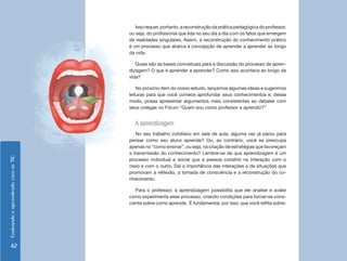 Ensinando e aprendendo com as TIC 42 
Isso requer, portanto, a reconstrução da prática pedagógica do professor, 
ou seja, do profissional que lida no seu dia a dia com os fatos que emergem 
de realidades singulares. Assim, a reconstrução do conhecimento prático 
é um processo que abarca a concepção de aprender a aprender ao longo 
da vida. 
Quais são as bases conceituais para a discussão do processo de apren-dizagem? 
O que é aprender a aprender? Como isso acontece ao longo da 
vida? 
No próximo item do nosso estudo, lançamos algumas ideias e sugerimos 
leituras para que você comece aprofundar seus conhecimentos e, desse 
modo, possa apresentar argumentos mais consistentes ao debater com 
seus colegas no Fórum “Quem sou como professor e aprendiz?” 
A aprendizagem 
No seu trabalho cotidiano em sala de aula, alguma vez já parou para 
pensar como seu aluno aprende? Ou, ao contrário, você se preocupa 
apenas no “como ensinar”, ou seja, na criação de estratégias que favoreçam 
a transmissão do conhecimento? Lembre-se de que aprendizagem é um 
processo individual e social que a pessoa constrói na interação com o 
meio e com o outro. Daí a importância das interações e de situações que 
promovam a reflexão, a tomada de consciência e a reconstrução do co-nhecimento. 
Para o professor, a aprendizagem possibilita que ele analise e avalie 
como experimenta esse processo, criando condições para tornar-se cons-ciente 
sobre como aprende. É fundamental, por isso, que você reflita sobre: 
 