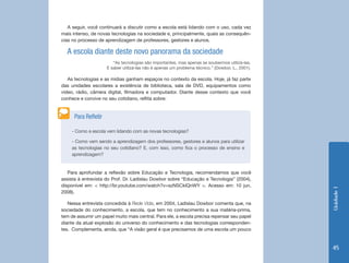 Unidade 1 
45 
A seguir, você continuará a discutir como a escola está lidando com o uso, cada vez 
mais intenso, de novas tecnologias na sociedade e, principalmente, quais as consequên-cias 
no processo de aprendizagem de professores, gestores e alunos. 
Para aprofundar a reflexão sobre Educação e Tecnologia, recomendamos que você 
assista à entrevista do Prof. Dr. Ladislau Dowbor sobre “Educação e Tecnologia” (2004), 
disponível em: < http://br.youtube.com/watch?v=szNSCklQnWY >. Acesso em: 10 jun. 
2008). 
Nessa entrevista concedida à Rede Vida, em 2004, Ladislau Dowbor comenta que, na 
sociedade do conhecimento, a escola, que tem no conhecimento a sua matéria-prima, 
tem de assumir um papel muito mais central. Para ele, a escola precisa repensar seu papel 
diante da atual explosão do universo do conhecimento e das tecnologias corresponden-tes. 
Complementa, ainda, que “A visão geral é que precisamos de uma escola um pouco 
- Como a escola vem lidando com as novas tecnologias? 
- Como vem sendo a aprendizagem dos professores, gestores e alunos para utilizar 
as tecnologias no seu cotidiano? E, com isso, como fica o processo de ensino e 
aprendizagem? 
Para Refletir 
A escola diante deste novo panorama da sociedade 
“As tecnologias são importantes, mas apenas se soubermos utilizá-las. 
E saber utilizá-las não é apenas um problema técnico.” (Dowbor, L., 2001). 
As tecnologias e as mídias ganham espaços no contexto da escola. Hoje, já faz parte 
das unidades escolares a existência de biblioteca, sala de DVD, equipamentos como 
vídeo, rádio, câmera digital, filmadora e computador. Diante desse contexto que você 
conhece e convive no seu cotidiano, reflita sobre: 
 