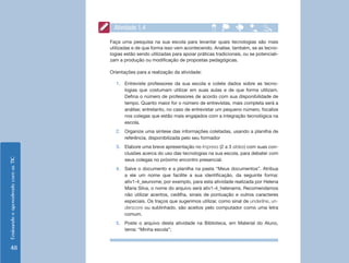 Ensinando e aprendendo com as TIC 48 
Atividade 1.4 
Faça uma pesquisa na sua escola para levantar quais tecnologias são mais 
utilizadas e de que forma isso vem acontecendo. Analise, também, se as tecno-logias 
estão sendo utilizadas para apoiar práticas tradicionais, ou se potenciali-zam 
a produção ou modificação de propostas pedagógicas. 
Orientações para a realização da atividade: 
1. Entreviste professores da sua escola e colete dados sobre as tecno-logias 
que costumam utilizar em suas aulas e de que forma utilizam. 
Defina o número de professores de acordo com sua disponibilidade de 
tempo. Quanto maior for o número de entrevistas, mais completa será a 
análise; entretanto, no caso de entrevistar um pequeno número, focalize 
nos colegas que estão mais engajados com a integração tecnológica na 
escola. 
2. Organize uma síntese das informações coletadas, usando a planilha de 
referência, disponibilizada pelo seu formador 
3. Elabore uma breve apresentação no Impress (2 a 3 slides) com suas con-clusões 
acerca do uso das tecnologias na sua escola, para debater com 
seus colegas no próximo encontro presencial. 
4. Salve o documento e a planilha na pasta “Meus documentos”. Atribua 
a ele um nome que facilite a sua identificação, da seguinte forma: 
ativ1-4_seunome; por exemplo, para esta atividade realizada por Helena 
Maria Silva, o nome do arquivo será ativ1-4_helenams. Recomendamos 
não utilizar acentos, cedilha, sinais de pontuação e outros caracteres 
especiais. Os traços que sugerimos utilizar, como sinal de underline, un-derscore 
ou sublinhado, são aceitos pelo computador como uma letra 
comum. 
5. Poste o arquivo desta atividade na Biblioteca, em Material do Aluno, 
tema: “Minha escola”; 
 