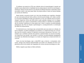 Unidade 1 
51 
O professor que associa as TICs aos métodos ativos de aprendizagem é aquele que 
também busca desenvolver a habilidade técnica relacionada ao domínio da tecnologia e, 
sobretudo, esforça-se para assumir uma atitude de reflexão frequente e sistemática sobre 
sua prática, sobre o que seus pares falam da própria prática e sobre as teorias tratadas 
por autores de referência. 
Nesse sentido, buscamos propor, por meio das atividades aqui sugeridas, situações 
em que você possa articular teoria, prática e domínio da tecnologia, com vistas a auxiliá-lo 
a encontrar estratégias de ação que associam as TICs aos métodos ativos de apren-dizagem. 
Sugerimos, ainda, que reflita sobre a ação realizada, dialogue com os colegas, 
busque teorias que o ajude a compreender a própria prática e a identificar as possibilida-des 
de introduzir melhorias em novas ações que o levem a explorar as potencialidades 
pedagógicas das TICs em relação à aprendizagem e, consequentemente, à constituição 
de redes de conhecimentos. 
É fundamental que a tecnologia seja compreendida para que possa ser utilizada, de 
forma integrada, na prática pedagógica do professor e no desenvolvimento do currículo. 
Não deve ser, portanto, apenas um apêndice do processo educacional. Para isso, é ne-cessário 
que o professor aprenda não apenas a operacionalizar os recursos tecnológi-cos 
disponíveis nas escolas, mas também a conhecer as potencialidades pedagógicas 
envolvidas nas diferentes tecnologias e os modos de integrá-las ao desenvolvimento do 
currículo. 
Cada uma das tecnologias, seja o vídeo/DVD, seja a internet, o computador, entre 
outras, carrega suas próprias especificidades que podem ser utilizadas de forma com-plementar 
entre si e/ou podem ser integradas com outros recursos tecnológicos ou não. 
Reflita e registre suas ideias no Diário de Bordo. 
 
