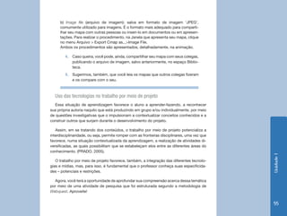 Unidade 1 
55 
b) Image file (arquivo de imagem): salva em formato de imagem ‘JPEG’, 
comumente utilizado para imagens. É o formato mais adequado para comparti-lhar 
seu mapa com outras pessoas ou inseri-lo em documentos ou em apresen-tações. 
Para realizar o procedimento, na Janela que apresenta seu mapa, clique 
no menu Arquivo > Export Cmap as...>Image File. 
Ambos os procedimentos são apresentados, detalhadamente, na animação. 
4. Caso queira, você pode, ainda, compartilhar seu mapa com seus colegas, 
publicando o arquivo de imagem, salvo anteriormente, no espaço Biblio-teca. 
5. Sugerimos, também, que você leia os mapas que outros colegas fizeram 
e os compare com o seu. 
Uso das tecnologias no trabalho por meio de projeto 
Essa situação de aprendizagem favorece o aluno a aprender-fazendo, a reconhecer 
sua própria autoria naquilo que está produzindo em grupo e/ou individualmente, por meio 
de questões investigativas que o impulsionam a contextualizar conceitos conhecidos e a 
construir outros que surjam durante o desenvolvimento do projeto. 
Assim, em se tratando dos conteúdos, o trabalho por meio de projeto potencializa a 
interdisciplinaridade, ou seja, permite romper com as fronteiras disciplinares, uma vez que 
favorece, numa situação contextualizada da aprendizagem, a realização de atividades di-versificadas, 
as quais possibilitam que se estabeleçam elos entre as diferentes áreas do 
conhecimento. (PRADO, 2005). 
O trabalho por meio de projeto favorece, também, a integração das diferentes tecnolo-gias 
e mídias, mas, para isso, é fundamental que o professor conheça suas especificida-des 
– potenciais e restrições. 
Agora, você terá a oportunidade de aprofundar sua compreensão acerca dessa temática 
por meio de uma atividade de pesquisa que foi estruturada segundo a metodologia de 
Webquest. Aproveite! 
 
