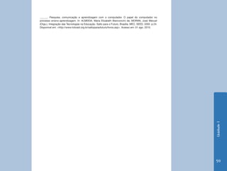 Unidade 1 
59 
______. Pesquisa, comunicação e aprendizagem com o computador. O papel do computador no 
processo ensino-aprendizagem. In: ALMEIDA, Maria Elizabeth Bianconcini de; MORAN, José Manuel 
(Orgs.). Integração das Tecnologias na Educação. Salto para o Futuro. Brasília: MEC, SEED, 2005. p.24. 
Disponível em: <http://www.tvbrasil.org.br/saltoparaofuturo/livros.asp>. Acesso em: 01 ago. 2010. 
 
