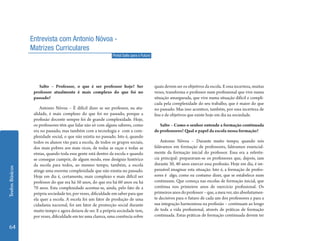 Textos Básicos 64 
Salto – Professor, o que é ser professor hoje? Ser 
professor atualmente é mais complexo do que foi no 
passado? 
Antonio Nóvoa – É difícil dizer se ser professor, na atu-alidade, 
é mais complexo do que foi no passado, porque a 
profissão docente sempre foi de grande complexidade. Hoje, 
os professores têm que lidar não só com alguns saberes, como 
era no passado, mas também com a tecnologia e com a com-plexidade 
social, o que não existia no passado. Isto é, quando 
todos os alunos vão para a escola, de todos os grupos sociais, 
dos mais pobres aos mais ricos, de todas as raças e todas as 
etnias, quando toda essa gente está dentro da escola e quando 
se consegue cumprir, de algum modo, esse desígnio histórico 
da escola para todos, ao mesmo tempo, também, a escola 
atinge uma enorme complexidade que não existia no passado. 
Hoje em dia é, certamente, mais complexo e mais difícil ser 
professor do que era há 50 anos, do que era há 60 anos ou há 
70 anos. Esta complexidade acentua-se, ainda, pelo fato de a 
própria sociedade ter, por vezes, dificuldade em saber para que 
ela quer a escola. A escola foi um fator de produção de uma 
cidadania nacional, foi um fator de promoção social durante 
muito tempo e agora deixou de ser. E a própria sociedade tem, 
por vezes, dificuldade em ter uma clareza, uma coerência sobre 
quais devem ser os objetivos da escola. E essa incerteza, muitas 
vezes, transforma o professor num profissional que vive numa 
situação amargurada, que vive numa situação difícil e compli-cada 
pela complexidade do seu trabalho, que é maior do que 
no passado. Mas isso acontece, também, por essa incerteza de 
fins e de objetivos que existe hoje em dia na sociedade. 
Salto – Como o senhor entende a formação continuada 
de professores? Qual o papel da escola nessa formação? 
Antonio Nóvoa – Durante muito tempo, quando nós 
falávamos em formação de professores, falávamos essencial-mente 
da formação inicial do professor. Essa era a referên-cia 
principal: preparavam-se os professores que, depois, iam 
durante 30, 40 anos exercer essa profissão. Hoje em dia, é im-pensável 
imaginar esta situação. Isto é, a formação de profes-sores 
é algo, como eu costumo dizer, que se estabelece num 
continuum. Que começa nas escolas de formação inicial, que 
continua nos primeiros anos de exercício profissional. Os 
primeiros anos do professor – que, a meu ver, são absolutamen-te 
decisivos para o futuro de cada um dos professores e para a 
sua integração harmoniosa na profissão – continuam ao longo 
de toda a vida profissional, através de práticas de formação 
continuada. Estas práticas de formação continuada devem ter 
Entrevista com Antonio Nóvoa - 
Matrizes Curriculares 
Portal Salto para o Futuro 
 