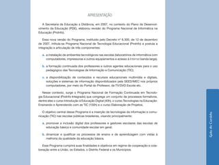 7 
Guia do Cursista 
APRESENTAÇÃO 
A Secretaria de Educação a Distância, em 2007, no contexto do Plano de Desenvolvimento da Educação (PDE), elaborou revisão do Programa Nacional de Informática na Educação (ProInfo). 
Essa nova versão do Programa, instituído pelo Decreto nº 6.300, de 12 de dezembro de 2007, intitula-se Programa Nacional de Tecnologia Educacional (ProInfo) e postula a integração e articulação de três componentes: 
a. a instalação de ambientes tecnológicos nas escolas (laboratórios de informática com computadores, impressoras e outros equipamentos e acesso à Internet banda larga); 
b. a formação continuada dos professores e outros agentes educacionais para o uso pedagógico das Tecnologias de Informação e Comunicação (TIC); 
c. a disponibilização de conteúdos e recursos educacionais multimídia e digitais, soluções e sistemas de informação disponibilizados pela SEED/MEC nos próprios computadores, por meio do Portal do Professor, da TV/DVD Escola etc. 
Nesse contexto, surge o Programa Nacional de Formação Continuada em Tecnologia Educacional (ProInfo Integrado) que congrega um conjunto de processos formativos, dentre eles o curso Introdução à Educação Digital (40h), o curso Tecnologias na Educação: Ensinando e Aprendendo com as TIC (100h) e o curso Elaboração de Projetos. 
O objetivo central desse Programa é a inserção de tecnologias da informação e comunicação (TIC) nas escolas públicas brasileiras, visando principalmente: 
a. promover a inclusão digital dos professores e gestores escolares das escolas de educação básica e comunidade escolar em geral; 
b. dinamizar e qualificar os processos de ensino e de aprendizagem com vistas à melhoria da qualidade da educação básica. 
Esse Programa cumprirá suas finalidades e objetivos em regime de cooperação e colaboração entre a União, os Estados, o Distrito Federal e os Municípios.  