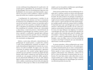 Unidade 1 
75 
ser uma combinação das predisposições de caçador-ativo e de 
receptor-passivo, dependendo das circunstâncias e do estilo 
de aprendizagem. Essa troca de predisposição exige uma certa 
flexibilidade e, de certa maneira, acaba determinando a capaci-dade 
de uma pessoa resolver problemas e adaptar sua perfor-mance 
de acordo com o contexto no qual está inserida. 
A predisposição de receptor-passivo é produto de um 
sistema educacional que funciona com base na transmissão 
de informação. Essa modalidade de ensino é desenvolvida por 
meio de um currículo oculto e começa a ser mais efetiva após o 
segundo ciclo (4ª serie), quando os conteúdos são fragmenta-dos 
e as disciplinas são ministradas por diferentes professores. 
Essa estratificação de conteúdos continua até a universidade 
e, dessa forma, a escola não promove o desenvolvimento de 
habilidades de aprendizagem que auxiliam as pessoas a apren-derem 
a aprender e a continuarem a aprender após a educação 
escolar. As pessoas deveriam aprender a buscar a informação, 
aprender como usá-la e, assim, apropriarem-se dessa experiên-cia, 
convertendo-a em algo pessoal. 
Embora a escola esteja cultivando o desenvolvimento da 
predisposição de receptor-passivo, o caçador-ativo continua 
a existir. Essas predisposições caminham em paralelo e são 
usadas alternadamente dependendo do interesse, das circuns-tâncias 
e do estilo de trabalho. Em alguns casos, não somos 
conscientes da existência dessas predisposições e ignoramos 
a do caçador-ativo. Isto acontece porque algumas pessoas 
entendem que para aprender é necessário que alguém dê aulas 
formais, multo estudo e avaliação por meio de provas. Isto foi 
mostrado por uma pesquisa envolvendo adultos aprenden-do 
uma determinada habilidade por meio de vídeo. Mesmo 
depois de darem mostra que eram capazes de utilizar tal habili-dade, 
os adultos consideraram que ela não tinha sido adquirida 
assistindo ao vídeo, já que ver o filme era uma atividade muito 
simples e, por isso não poderia contribuir para a aprendizagem 
do assunto em questão (Rosado, 1990). 
Outras pessoas podem lançar mão da predisposição de ca-çador- 
ativo e continuar a pensar ou a buscar mais informação 
a fim de entender algum assunto ou realizar uma determina-da 
tarefa. Isto pode acontecer em quaisquer circunstâncias e 
sem hora marcada. A motivação para aprender pode vir de um 
insight ou de um resultado inesperado que leva a pessoa a refletir 
sobre o que fez e a querer aprender mais sobre aquela situação - 
por exemplo, quando a pessoa faz compras, brinca ou trabalha. 
O importante aqui é que a aprendizagem que acontece nessas 
situações é determinada pelo aprendiz; ela não é prescrita e 
tampouco ministrada por outra pessoa; não acontece por meio 
de cursos; não exige validação e nem diplomas. Ao contrário, 
a aprendizagem que aqui se dá é controlada pelo aprendiz que 
quer conhecer mais, motivado pelo prazer de satisfazer suas 
necessidades e interesses. Para mostrar que essa aprendiza-gem 
é real e acontece verdadeiramente, podemos dar alguns 
exemplos: como criar filhos, como ser um bom profissional 
ou mesmo como beijar? Certamente não é por intermédio de 
aulas formais e ouvindo um professor. 
As pessoas aprendem a adotar predisposições que variam 
em um continuo entre a de caçador-ativo e a de receptor-passi-vo. 
Adotar sistematicamente uma ou outra é contraprodutivo. 
A de caçador-ativo pode ser efetiva nos primeiros anos de vida. 
Porém, quando as coisas começam a ficar mais complexas, 
exigindo conhecimentos mais sofisticados, a leitura de una 
livro ou a busca de informação na internet podem não ser su-ficientes. 
Por outro lado, assistir a aulas sobre todos os novos 
assuntos também não é a melhor solução. A Figura 1 sintetiza 
as diferentes predisposições de aprendizagem que acontecem 
nos diferentes períodos da nossa vida. 
 
