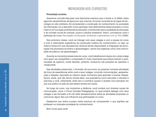 Ensinando e aprendendo com as TIC 8 
MENSAGEM AOS CURSISTAS 
Prezado(a) cursista, 
Queremos convidá-lo(a) para uma fascinante aventura que o levará a: (i) refletir sobre 
algumas características da época em que vivemos; (ii) tomar consciência do papel da tec-nologia 
na vida cotidiana; (iii) compreender a construção do conhecimento na sociedade 
da informação; (iv) e descobrir como participar mais efetivamente desse processo e como 
inseri-lo em sua ação profissional de educador, contribuindo para a qualidade da educação 
e da inclusão social de crianças, jovens e adultos brasileiros. Assim, convidamos você a 
participar do curso Tecnologias na Educação: ensinando e aprendendo com as TICs (100h). 
Nos próximos meses, você vai interagir com seus colegas e com a equipe do curso 
e viver a estimulante experiência da construção coletiva de conhecimento, ou seja, ao 
mesmo tempo em que abordaremos diversos temas relacionados à integração de tecno-logias 
nos processos de ensino e aprendizagem, vamos nos organizar como uma comuni-dade 
de prática e de aprendizagem. 
Durante os momentos presenciais do curso, você trabalhará em dupla com um(a) colega 
com quem vai compartilhar o computador. É muito importante que ambos tenham a opor-tunidade 
de operá-lo; vocês deverão, portanto, revezar-se nas posições de operador e 
coadjuvante. 
Nas atividades presenciais, o formador de sua turma vai propiciar inúmeras atividades 
de troca de experiências entre você e seus colegas, incluindo comunicações, apresenta-ções 
e debates. Aproveite ao máximo esses momentos para aprender e ensinar. Ressal-tamos, 
ainda, que não temos dúvida disto: sua experiência como educador e docente é 
preciosa e você, certamente, tanto tem a contribuir quanto a receber num processo em 
que sua prática na sala de aula estará sempre em pauta. 
Ao longo do curso, nos momentos a distância, você contará com diversos canais de 
comunicação, como o Fórum Dúvidas Pedagógicas, no qual poderá dialogar com seus 
colegas e seu formador a fim de obter esclarecimentos sobre as atividades propostas ou 
comunicar algum fato que influencie sua participação no curso. 
Desejamos que tenha sucesso nesta aventura de compreender o que significa ser 
professor na chamada sociedade do conhecimento. 
Bom Curso para você! 
 