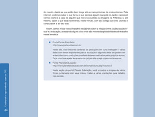 Ensinando e aprendendo com as TIC 84 
do mundo, desde as que estão bem longe até as mais próximas de onde estamos. Pela 
internet, podemos saber o que faz ou o que escreve alguém que está no Japão; é possível 
vermos como é a casa de alguém que mora na Austrália ou imagens na Antártica; e, até 
mesmo, saber o que está escrevendo, neste minuto, com seu colega que está usando o 
computador aí ao seu lado. 
Assim, vamos iniciar nosso trabalho estudando sobre a relação entre a cultura audiovi-sual 
e a educação, acessando alguns sites onde são mostradas possibilidades de trabalho 
nessa temática: 
„„Porta Curtas Petrobrás: 
http://www.portacurtas.com.br/ 
Neste site, você encontra centenas de produções em curta metragem – várias 
delas com temas importantes para a educação e algumas delas até podem ser 
entendidas como produções possíveis de serem realizadas pelos próprios alunos. 
Faça uma busca pela ferramenta do próprio site e veja o que você encontra; 
„„Portal Planeta Educação: 
http://www.planetaeducacao.com.br/portal/coluna.asp?coluna=2 
Nesta seção do portal Planeta Educação, você encontra a sinopse de vários 
filmes, juntamente com seus vídeos, trailers e várias orientações para trabalho 
nas escolas. 
 