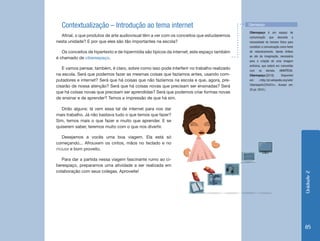 Unidade 2 
85 
Contextualização – Introdução ao tema internet 
Afinal, o que produtos de arte audiovisual têm a ver com os conceitos que estudaremos 
nesta unidade? E por que eles são tão importantes na escola? 
Os conceitos de hipertexto e de hipermídia são típicos da internet; este espaço também 
é chamado de ciberespaço. 
E vamos pensar, também, é claro, sobre como isso pode interferir no trabalho realizado 
na escola. Será que podemos fazer as mesmas coisas que fazíamos antes, usando com-putadores 
e internet? Será que há coisas que não fazíamos na escola e que, agora, pre-cisarão 
de nossa atenção? Será que há coisas novas que precisam ser ensinadas? Será 
que há coisas novas que precisam ser aprendidas? Será que podemos criar formas novas 
de ensinar e de aprender? Temos a impressão de que há sim. 
Ciberespaço é um espaço de 
comunicação que descarta a 
necessidade do homem físico para 
constituir a comunicação como fonte 
de relacionamento, dando ênfase 
ao ato da imaginação, necessária 
para a criação de uma imagem 
anônima, que estará em comunhão 
com os demais. (WIKIPÉDIA. 
Ciberespaço.[2010]. Disponível 
em: <http://pt.wikipedia.org/wiki/ 
Ciberespa%C3%A7o>. Acesso em: 
20 jul. 2010.) 
Ciberespaço 
Dirão alguns: lá vem essa tal de internet para nos dar 
mais trabalho. Já não bastava tudo o que temos que fazer? 
Sim, temos mais o que fazer e muito que aprender. E se 
quiserem saber, teremos muito com o que nos divertir. 
Desejamos a vocês uma boa viagem. Ela está só 
começando... Afrouxem os cintos, mãos no teclado e no 
mouse e bom proveito. 
Para dar a partida nessa viagem fascinante rumo ao ci-berespaço, 
preparamos uma atividade a ser realizada em 
colaboração com seus colegas. Aproveite! 
 