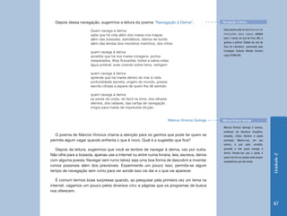 Unidade 2 
87 
Depois dessa navegação, sugerimos a leitura do poema “Navegação à Deriva”. 
Quem navega à deriva 
sabe que há vida além dos mares nos mapas 
além das bússolas, astrolábios, diários de bordo 
além das lendas dos monstros marinhos, dos mitos 
quem navega à deriva 
acredita que há nos mares miragens, portos 
inesperados, ilhas flutuantes, botes e salva-vidas 
água potável, aves voando sobre terra, vertigem 
quem navega à deriva 
aprende que há mares dentro do mar à vista 
profundidade secreta, origem do mundo, poesia 
escrita cifrada à espera de quem lhe dê sentido 
quem navega à deriva 
se perde da costa, do farol na torre, dos olhares 
atentos, dos radares, das cartas de navegação 
imigra para mares de imprevista dicção. 
Marcus Vinicius Quiroga 
O poema de Marcos Vinicius chama a atenção para os ganhos que pode ter quem se 
permite algum vagar quando enfrenta o que é novo. Qual é a sugestão que fica? 
Depois da leitura, sugerimos que você se lembre de navegar à deriva, vez por outra. 
Não olhe para a bússola, apenas use a internet ou entre numa livraria, leia, escreva, derive 
com alguma poesia. Navegar sem rumo talvez seja uma boa forma de descobrir e inventar 
rumos possíveis além dos previsíveis. Experimente um pouco isso; permita-se algum 
tempo de navegação sem rumo para ver aonde isso vai dar e o que vai aparecer. 
É comum termos boas surpresas quando, ao pesquisar pela primeira vez um tema na 
internet, vagamos um pouco pelos diversos sites e páginas que os programas de busca 
nos oferecem. 
Esse poema está no livro Manual de 
instruções para cegos, editado 
pela 7 Letras, de Juiz de Fora, MG, e 
ganhou o prêmio ‘Cidade de Juiz de 
Fora de Literatura’, promovido pela 
Fundação Cultural Alfredo Ferreira 
Lage (FUNALFA). 
Marcus Vinicius Quiroga é carioca, 
professor de literatura brasileira, 
ensaísta, crítico literário e poeta 
premiado. Mostra-nos, em seu 
poema, o que sabe, acredita, 
aprende e vive quem navega à 
deriva. Revela-nos que o poeta é 
quem nos faz ver poesia onde sequer 
suspeitamos que ela exista. 
Navegação à Deriva 
Marcus Vinicius Quiroga 
 