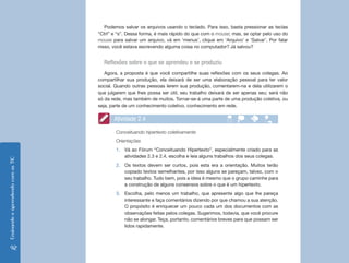 Ensinando e aprendendo com as TIC 92 
Podemos salvar os arquivos usando o teclado. Para isso, basta pressionar as teclas 
“Ctrl” e “s”. Dessa forma, é mais rápido do que com o mouse; mas, se optar pelo uso do 
mouse para salvar um arquivo, vá em ‘menus’, clique em ‘Arquivo’ e ‘Salvar’. Por falar 
nisso, você estava escrevendo alguma coisa no computador? Já salvou? 
Reflexões sobre o que se aprendeu e se produziu 
Agora, a proposta é que você compartilhe suas reflexões com os seus colegas. Ao 
compartilhar sua produção, ela deixará de ser uma elaboração pessoal para ter valor 
social. Quando outras pessoas lerem sua produção, comentarem-na e dela utilizarem o 
que julgarem que lhes possa ser útil, seu trabalho deixará de ser apenas seu; será não 
só da rede, mas também de muitos. Tornar-se-á uma parte de uma produção coletiva, ou 
seja, parte de um conhecimento coletivo, conhecimento em rede. 
Atividade 2.4 
Conceituando hipertexto coletivamente 
Orientações 
1. Vá ao Fórum “Conceituando Hipertexto”, especialmente criado para as 
atividades 2.3 e 2.4, escolha e leia alguns trabalhos dos seus colegas. 
2. Os textos devem ser curtos, pois esta era a orientação. Muitos terão 
copiado textos semelhantes, por isso alguns se pareçam, talvez, com o 
seu trabalho. Tudo bem, pois a ideia é mesmo que o grupo caminhe para 
a construção de alguns consensos sobre o que é um hipertexto. 
3. Escolha, pelo menos um trabalho, que apresente algo que lhe pareça 
interessante e faça comentários dizendo por que chamou a sua atenção. 
O propósito é enriquecer um pouco cada um dos documentos com as 
observações feitas pelos colegas. Sugerimos, todavia, que você procure 
não se alongar. Teça, portanto, comentários breves para que possam ser 
lidos rapidamente. 
 