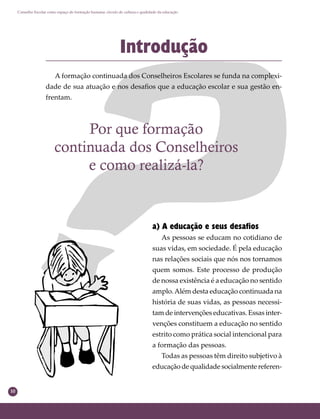 10
Conselho Escolar como espaço de formação humana: círculo de cultura e qualidade da educação
Por que formação
continuada dos Conselheiros
e como realizá-la?
Introdução
A formação continuada dos Conselheiros Escolares se funda na complexi-
dade de sua atuação e nos desaﬁos que a educação escolar e sua gestão en-
frentam.
a) A educação e seus desafios
As pessoas se educam no cotidiano de
suas vidas, em sociedade. É pela educação
nas relações sociais que nós nos tornamos
quem somos. Este processo de produção
de nossa existência é a educação no sentido
amplo.Além desta educação continuada na
história de suas vidas, as pessoas necessi-
tam de intervenções educativas. Essas inter-
venções constituem a educação no sentido
estrito como prática social intencional para
a formação das pessoas.
Todas as pessoas têm direito subjetivo à
educação de qualidade socialmente referen-
 