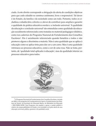 11
Conselho Escolar como espaço de formação humana: círculo de cultura e qualidade da educação
ciada. A este direito corresponde a obrigação da oferta de condições objetivas
para que cada cidadão se construa autônomo, livre e responsável. Tal dever
é do Estado, da família e da sociedade como um todo. Portanto, todos os ci-
dadãos e cidadãs têm o direito e o dever de contribuir para ampliar e garantir
a qualidade da prática educativa escolar e a inclusão universal. ‘A qualidade
da educação e a inclusão universal’são entendidas como qualidade da educa-
ção socialmente referenciada como tratadas no material pedagógico-didático,
como nos cadernos do Programa Nacional de Fortalecimento dos Conselhos
Escolares¹. Ela é socialmente referenciada quando beneﬁcia a todos e não
promove alguns e discrimina a maioria. Não é uma qualidade que se aplica à
educação como se aplica tinta para dar cor a um carro. Mas é uma qualidade
intrínseca ao processo educativo, como a cor de uma rosa. Não se trata, por-
tanto, de ‘qualidade total aplicada à educação’, mas da qualidade interior ao
processo educativo para todos.
¹ O Programa Nacional de Fortalecimento dos Conselhos Escolares, iniciado
em 2004, é um programa da Coordenadoria de Apoio e Fortalecimento dos Siste-
mas de Ensino, da Secretaria de Educação Básica, do Ministério da Educação
– MEC/SEB/CAFISE. Este Programa visa ampliar e apoiar o caráter público e
coletivo da responsabilidade do Estado e da sociedade civil pela oferta de uma
educação universal, pública, gratuita e de qualidade social.
 