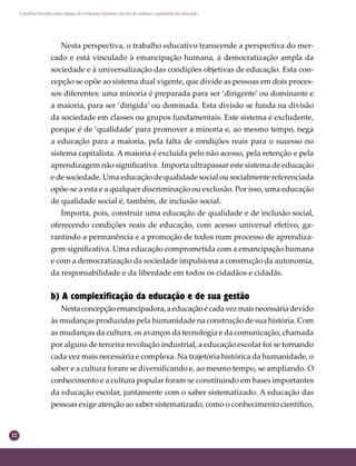 12
Conselho Escolar como espaço de formação humana: círculo de cultura e qualidade da educação
Nesta perspectiva, o trabalho educativo transcende a perspectiva do mer-
cado e está vinculado à emancipação humana, à democratização ampla da
sociedade e à universalização das condições objetivas de educação. Esta con-
cepção se opõe ao sistema dual vigente, que divide as pessoas em dois proces-
sos diferentes: uma minoria é preparada para ser ‘dirigente’ ou dominante e
a maioria, para ser ‘dirigida’ ou dominada. Esta divisão se funda na divisão
da sociedade em classes ou grupos fundamentais. Este sistema é excludente,
porque é de ‘qualidade’ para promover a minoria e, ao mesmo tempo, nega
a educação para a maioria, pela falta de condições reais para o sucesso no
sistema capitalista. A maioria é excluída pelo não acesso, pela retenção e pela
aprendizagem não signiﬁcativa. Importa ultrapassar este sistema de educação
e de sociedade. Uma educação de qualidade social ou socialmente referenciada
opõe-se a esta e a qualquer discriminação ou exclusão. Por isso, uma educação
de qualidade social é, também, de inclusão social.
Importa, pois, construir uma educação de qualidade e de inclusão social,
oferecendo condições reais de educação, com acesso universal efetivo, ga-
rantindo a permanência e a promoção de todos num processo de aprendiza-
gem signiﬁcativa. Uma educação comprometida com a emancipação humana
e com a democratização da sociedade impulsiona a construção da autonomia,
da responsabilidade e da liberdade em todos os cidadãos e cidadãs.
b) A complexificação da educação e de sua gestão
Nestaconcepçãoemancipadora,aeducaçãoécadavezmaisnecessária devido
às mudanças produzidas pela humanidade na construção de sua história. Com
as mudanças da cultura, os avanços da tecnologia e da comunicação, chamada
por alguns de terceira revolução industrial, a educação escolar foi se tornando
cada vez mais necessária e complexa. Na trajetória histórica da humanidade, o
saber e a cultura foram se diversiﬁcando e, ao mesmo tempo, se ampliando. O
conhecimento e a cultura popular foram se constituindo em bases importantes
da educação escolar, juntamente com o saber sistematizado. A educação das
pessoas exige atenção ao saber sistematizado, como o conhecimento cientíﬁco,
 