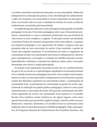 13
Conselho Escolar como espaço de formação humana: círculo de cultura e qualidade da educação
e ao saber construído na história do educando, na sua comunidade.Ambos são
indispensáveis na educação das pessoas. Com a diversiﬁcação do conhecimento,
o saber do estudante e da comunidade se tornou importante na educação es-
colar, envolvendo cada vez mais a realidade do entorno da escola, ao lado do
conhecimento acumulado pela humanidade.
Acomplexiﬁcaçãodaculturateveetemumimpactomuitogrande no trabalho
pedagógico da escola. O encontro pedagógico entre o que a humanidade pro-
duziu e sistematizou e o que os estudantes produziram nas suas histórias de
vida tornou-se mais complexo e exigente. A educação escolar está desaﬁada
a encontrar formas de encontro enriquecedor entre esses saberes, a repensar
sua proposta pedagógica e sua organização de tempos e espaços, para que
possamos falar de uma reinvenção da escola. Como resultado, a gestão da
escola está exigindo mudanças. O envolvimento de todos os segmentos da
comunidade escolar e da comunidade local torna-se indispensável e decisivo
para o planejamento, a execução e a avaliação do trabalho educativo escolar.
Especialmente a deﬁnição e avaliação dos objetivos, metas, ações e inovações
demandam uma efetiva e ampla participação.
As funções mais importantes da gestão escolar são: a) o sentido histórico
do que se faz na escola ou a aprendizagem signiﬁcativa na formação humana
e b) a unidade do processo pedagógico da escola. Para cumprir essas funções,
tornou-se cada vez mais importante e indispensável o envolvimento na gestão
escolar dos diferentes segmentos da comunidade escolar e a participação da
comunidade local. A participação da comunidade na gestão da escola, espe-
cialmente na deﬁnição do projeto político-pedagógico, coloca-se como passo
importante para a reinvenção da escola. Para garantir a participação dos dife-
rentes segmentos da escola e da comunidade local instituiu-se o Conselho
Escolar. Essa instância escolar instalou-se, em alguns lugares, como mero
aparato burocrático para preencher exigências legais, visando receber recursos
ﬁnanceiros e materiais. Entretanto, os Conselhos foram se construindo como
instâncias cada vez mais decisivas para o trabalho pedagógico. Hoje, na perspec-
tiva do Programa Nacional de Fortalecimento dos Conselhos Escolares, eles
 