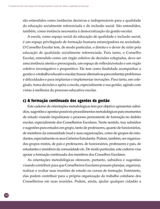 14
Conselho Escolar como espaço de formação humana: círculo de cultura e qualidade da educação
são entendidos como instâncias decisivas e indispensáveis para a qualidade
da educação socialmente referenciada e de inclusão social. São entendidos,
também, como instância necessária à democratização da gestão escolar.
A escola, como espaço social da educação de qualidade e inclusão social,
é um espaço privilegiado de formação humana emancipadora na sociedade.
O Conselho Escolar tem, de modo particular, o direito e o dever de zelar pela
educação de qualidade socialmente referenciada. Para tanto, o Conselho
Escolar, entendido como um órgão coletivo de decisões colegiadas, deve ser
uma instância atenta e preocupada, um espaço de reﬂexão/estudo e um órgão
coletivo investigativo e propositivo. Ele tem como ﬁnalidade acompanhar a
gestão e otrabalhoeducativoescolar;buscaralternativasparaenfrentarproblemas
e diﬁculdades e para implantar e implementar inovações. Para tanto, em cole-
giado, toma decisões e apóia a escola, especialmente a sua gestão, agindo com
vistas à melhoria do processo educativo escolar.
c) A formação continuada dos agentes da gestão
Este caderno de orientações metodológicas tem por objetivo apresentar subsí-
dios,sugestõeseapontarpossíveisprocedimentosmetodológicosparamomentos
de estudo visando impulsionar o processo permanente de formação no âmbito
escolar, especialmente dos Conselheiros Escolares. Neste sentido, traz subsídios
e sugestões para estudos em grupo, tanto de professores, quanto de funcionários,
de membros da comunidade local e suas organizações, como de grupos de estu-
dantes,especialmenteosseusGrêmiosEstudantis.Podem,também,serorganiza-
dos grupos mistos, de pais e professores, de funcionários, professores e pais, de
estudantes e membros da comunidade etc. De modo particular, este caderno visa
apoiar a formação continuada dos membros dos Conselhos Escolares.
As orientações metodológicas oferecem, portanto, subsídios e sugestões
visando contribuir para que Conselheiros Escolares possam planejar, organizar,
realizar e avaliar suas reuniões de estudo ou cursos de formação. Entretanto,
elas podem contribuir para a própria organização do trabalho cotidiano dos
Conselheiros em suas reuniões. Podem, ainda, ajudar qualquer cidadão a
 