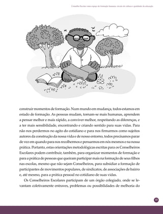 15
Conselho Escolar como espaço de formação humana: círculo de cultura e qualidade da educação
construir momentos de formação. Num mundo em mudança, todos estamos em
estado de formação. As pessoas mudam, tornam-se mais humanas, aprendem
a pensar melhor e mais rápido, a conviver melhor, respeitando as diferenças, e
a ter mais sensibilidade, encontrando e criando sentido para suas vidas. Para
não nos perdermos no agito do cotidiano e para nos ﬁrmarmos como sujeitos
autores da construção da nossa vida e de nosso entorno, todos precisamos parar
de vez em quando para nos recolhermos e pensarmos em nós mesmos e na nossa
prática. Portanto, estas orientações metodológicas escritas para os Conselheiros
Escolares podem contribuir, também, para organizar momentos de formação e
para a prática de pessoas que queiram participar mais na formação de seus ﬁlhos
nas escolas, mesmo que não sejam Conselheiros, para subsidiar a formação de
participantes de movimentos populares, de sindicatos, de associações de bairro
e, até mesmo, para a prática pessoal no cotidiano de suas vidas.
Os Conselheiros Escolares participam de um órgão colegiado, onde se le-
vantam coletivamente entraves, problemas ou possibilidades de melhoria do
 