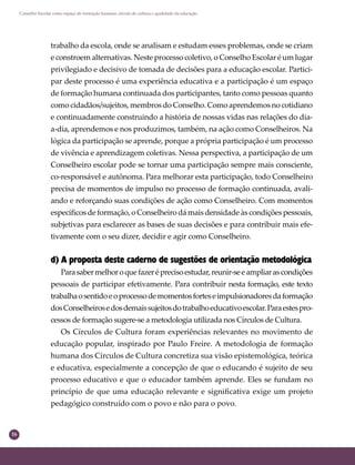 16
Conselho Escolar como espaço de formação humana: círculo de cultura e qualidade da educação
trabalho da escola, onde se analisam e estudam esses problemas, onde se criam
e constroem alternativas. Neste processo coletivo, o Conselho Escolar é um lugar
privilegiado e decisivo de tomada de decisões para a educação escolar. Partici-
par deste processo é uma experiência educativa e a participação é um espaço
de formação humana continuada dos participantes, tanto como pessoas quanto
como cidadãos/sujeitos, membros do Conselho. Como aprendemos no cotidiano
e continuadamente construindo a história de nossas vidas nas relações do dia-
a-dia, aprendemos e nos produzimos, também, na ação como Conselheiros. Na
lógica da participação se aprende, porque a própria participação é um processo
de vivência e aprendizagem coletivas. Nessa perspectiva, a participação de um
Conselheiro escolar pode se tornar uma participação sempre mais consciente,
co-responsável e autônoma. Para melhorar esta participação, todo Conselheiro
precisa de momentos de impulso no processo de formação continuada, avali-
ando e reforçando suas condições de ação como Conselheiro. Com momentos
especíﬁcos de formação, o Conselheiro dá mais densidade às condições pessoais,
subjetivas para esclarecer as bases de suas decisões e para contribuir mais efe-
tivamente com o seu dizer, decidir e agir como Conselheiro.
d) A proposta deste caderno de sugestões de orientação metodológica
Parasabermelhoroquefazeréprecisoestudar,reunir-seeampliarascondições
pessoais de participar efetivamente. Para contribuir nesta formação, este texto
trabalhaosentidoeoprocessodemomentosforteseimpulsionadoresdaformação
dosConselheirosedosdemaissujeitosdotrabalhoeducativoescolar.Paraestespro-
cessos de formação sugere-se a metodologia utilizada nos Círculos de Cultura.
Os Círculos de Cultura foram experiências relevantes no movimento de
educação popular, inspirado por Paulo Freire. A metodologia de formação
humana dos Círculos de Cultura concretiza sua visão epistemológica, teórica
e educativa, especialmente a concepção de que o educando é sujeito de seu
processo educativo e que o educador também aprende. Eles se fundam no
princípio de que uma educação relevante e signiﬁcativa exige um projeto
pedagógico construído com o povo e não para o povo.
 